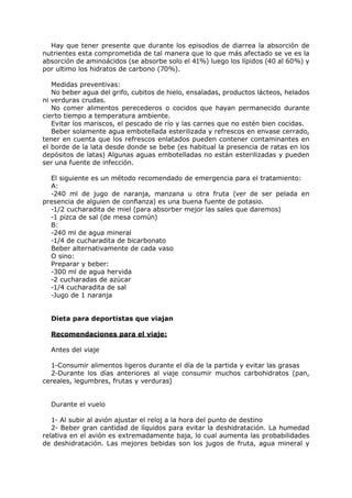 Hay que tener presente que durante los episodios de diarrea la absorción de
nutrientes esta comprometida de tal manera que lo que más afectado se ve es la
absorción de aminoácidos (se absorbe solo el 41%) luego los lípidos (40 al 60%) y
por ultimo los hidratos de carbono (70%).

   Medidas preventivas:
   No beber agua del grifo, cubitos de hielo, ensaladas, productos lácteos, helados
ni verduras crudas.
   No comer alimentos perecederos o cocidos que hayan permanecido durante
cierto tiempo a temperatura ambiente.
   Evitar los mariscos, el pescado de río y las carnes que no estén bien cocidas.
   Beber solamente agua embotellada esterilizada y refrescos en envase cerrado,
tener en cuenta que los refrescos enlatados pueden contener contaminantes en
el borde de la lata desde donde se bebe (es habitual la presencia de ratas en los
depósitos de latas) Algunas aguas embotelladas no están esterilizadas y pueden
ser una fuente de infección.

  El siguiente es un método recomendado de emergencia para el tratamiento:
  A:
  -240 ml de jugo de naranja, manzana u otra fruta (ver de ser pelada en
presencia de alguien de confianza) es una buena fuente de potasio.
  -1/2 cucharadita de miel (para absorber mejor las sales que daremos)
  -1 pizca de sal (de mesa común)
  B:
  -240 ml de agua mineral
  -1/4 de cucharadita de bicarbonato
  Beber alternativamente de cada vaso
  O sino:
  Preparar y beber:
  -300 ml de agua hervida
  -2 cucharadas de azúcar
  -1/4 cucharadita de sal
  -Jugo de 1 naranja


  Dieta para deportistas que viajan

  Recomendaciones para el viaje:

  Antes del viaje

  1-Consumir alimentos ligeros durante el día de la partida y evitar las grasas
  2-Durante los días anteriores al viaje consumir muchos carbohidratos (pan,
cereales, legumbres, frutas y verduras)


  Durante el vuelo

   1- Al subir al avión ajustar el reloj a la hora del punto de destino
   2- Beber gran cantidad de líquidos para evitar la deshidratación. La humedad
relativa en el avión es extremadamente baja, lo cual aumenta las probabilidades
de deshidratación. Las mejores bebidas son los jugos de fruta, agua mineral y
 
