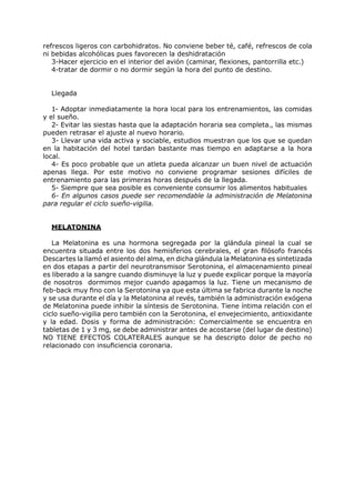 refrescos ligeros con carbohidratos. No conviene beber té, café, refrescos de cola
ni bebidas alcohólicas pues favorecen la deshidratación
   3-Hacer ejercicio en el interior del avión (caminar, flexiones, pantorrilla etc.)
   4-tratar de dormir o no dormir según la hora del punto de destino.


  Llegada

   1- Adoptar inmediatamente la hora local para los entrenamientos, las comidas
y el sueño.
   2- Evitar las siestas hasta que la adaptación horaria sea completa., las mismas
pueden retrasar el ajuste al nuevo horario.
   3- Llevar una vida activa y sociable, estudios muestran que los que se quedan
en la habitación del hotel tardan bastante mas tiempo en adaptarse a la hora
local.
   4- Es poco probable que un atleta pueda alcanzar un buen nivel de actuación
apenas llega. Por este motivo no conviene programar sesiones difíciles de
entrenamiento para las primeras horas después de la llegada.
   5- Siempre que sea posible es conveniente consumir los alimentos habituales
   6- En algunos casos puede ser recomendable la administración de Melatonina
para regular el ciclo sueño-vigilia.


  MELATONINA

   La Melatonina es una hormona segregada por la glándula pineal la cual se
encuentra situada entre los dos hemisferios cerebrales, el gran filósofo francés
Descartes la llamó el asiento del alma, en dicha glándula la Melatonina es sintetizada
en dos etapas a partir del neurotransmisor Serotonina, el almacenamiento pineal
es liberado a la sangre cuando disminuye la luz y puede explicar porque la mayoría
de nosotros dormimos mejor cuando apagamos la luz. Tiene un mecanismo de
feb-back muy fino con la Serotonina ya que esta última se fabrica durante la noche
y se usa durante el día y la Melatonina al revés, también la administración exógena
de Melatonina puede inhibir la síntesis de Serotonina. Tiene íntima relación con el
ciclo sueño-vigilia pero también con la Serotonina, el envejecimiento, antioxidante
y la edad. Dosis y forma de administración: Comercialmente se encuentra en
tabletas de 1 y 3 mg, se debe administrar antes de acostarse (del lugar de destino)
NO TIENE EFECTOS COLATERALES aunque se ha descripto dolor de pecho no
relacionado con insuficiencia coronaria.
 