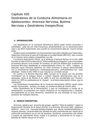 Capítulo XIII
Desórdenes de la Conducta Alimentaria en
Adolescentes: Anorexia Nerviosa, Bulimia
Nerviosa y Desórdenes Inespecíficos




  1.- INTRODUCCIÓN

   Los Desórdenes en la Conducta Alimentaria (DCA) están siendo conocidos y
estudiados cada día con más frecuencia, presentándose con un panorama poco
claro y de difícil tratamiento, aún cuando su conocimiento data de mucho tiempo
atrás.
   Existen casos compatibles con Anorexia Nerviosa (AN) relatados por Hipócrates;
Haberman menciona el caso de Friderada en la edad Media (895 DC). Hay a través
de la historia otros relatos compatibles con AN.
   La primera descripción Clínica se le atribuye a Richard Morton en el año 1689
Durante el siglo XVIII se describe la “Enfermedad de las Vírgenes”, que renunciaban
al contacto sexual y a la comida. En Londres, en 1873 Sir William Gull la denomina
Anorexia Nerviosa, detallando su comportamiento clínico. En 1873, Lasègue la
describe como Anorexia Histérica. En 1914 Simmons la asocia estrechamente
con la Insuficiencia Hipofisaria o Panhipopituitarismo, confundiéndola con esta
patología hasta el año 1940 en que resurge su concepto actual.
   En cuanto a la Bulimia Nerviosa (BN), aunque se la asocia con las grandes
“Comilonas” de la antigua Roma y existen algunas descripciones que se le
asemejan, como la de Morton R en 1689, lo que fue considerado una “rareza”;
recién en 1979 es publicada por G. Russell la primera descripción clínica que la
representa.
   Los Desórdenes Inespecíficos de la Conducta Alimentaria (DICA) recién están
siendo reconocidos, aunque, sin duda, su existencia data de mucho años.
   Estos Desórdenes de la Alimentación, o que se manifiestan a través de la
alimentación, se presentan con mayor incidencia en los Adolescentes y Jóvenes,
principalmente en el sexo femenino, resultando de una etiología no muy clara,
producto de múltiples factores.


  2.- MARCO CONCEPTUAL

  Anorexia, palabra que proviene del griego, significa “falta de apetito”; según la
Organización Mundial de la Salud (O.M.S) a la Anorexia Nerviosa (AN) podemos
definirla como una neuropsicoendocrinopatía que afecta fundamentalmente a
mujeres jóvenes, caracterizada por pérdida de peso autoinducida por medio de la
restricción alimentaria y/o el uso de laxantes, diuréticos, provocación del vómito
o exceso de ejercitación física, miedo a la gordura y amenorrea en la mujer y
pérdida de interés sexual en el varón.
 