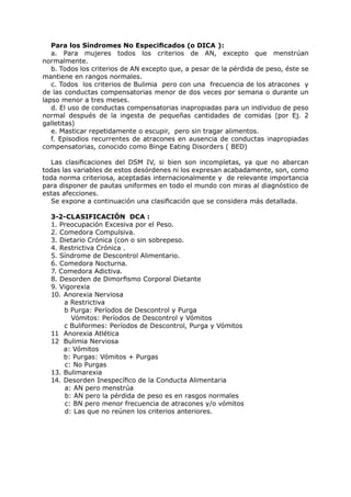 Para los Síndromes No Especificados (o DICA ):
   a. Para mujeres todos los criterios de AN, excepto que menstrúan
normalmente.
   b. Todos los criterios de AN excepto que, a pesar de la pérdida de peso, éste se
mantiene en rangos normales.
   c. Todos los criterios de Bulimia pero con una frecuencia de los atracones y
de las conductas compensatorias menor de dos veces por semana o durante un
lapso menor a tres meses.
   d. El uso de conductas compensatorias inapropiadas para un individuo de peso
normal después de la ingesta de pequeñas cantidades de comidas (por Ej. 2
galletitas)
   e. Masticar repetidamente o escupir, pero sin tragar alimentos.
   f. Episodios recurrentes de atracones en ausencia de conductas inapropiadas
compensatorias, conocido como Binge Eating Disorders ( BED)

  Las clasificaciones del DSM IV, si bien son incompletas, ya que no abarcan
todas las variables de estos desórdenes ni los expresan acabadamente, son, como
toda norma criteriosa, aceptadas internacionalmente y de relevante importancia
para disponer de pautas uniformes en todo el mundo con miras al diagnóstico de
estas afecciones.
  Se expone a continuación una clasificación que se considera más detallada.

  3-2-CLASIFICACIÓN DCA :
  1. Preocupación Excesiva por el Peso.
  2. Comedora Compulsiva.
  3. Dietario Crónica (con o sin sobrepeso.
  4. Restrictiva Crónica .
  5. Síndrome de Descontrol Alimentario.
  6. Comedora Nocturna.
  7. Comedora Adictiva.
  8. Desorden de Dimorfismo Corporal Dietante
  9. Vigorexia
  10. Anorexia Nerviosa
      a Restrictiva
      b Purga: Períodos de Descontrol y Purga
        Vómitos: Períodos de Descontrol y Vómitos
      c Buliformes: Períodos de Descontrol, Purga y Vómitos
  11 Anorexia Atlética
  12 Bulimia Nerviosa
      a: Vómitos
      b: Purgas: Vómitos + Purgas
      c: No Purgas
  13. Bulimarexia
  14. Desorden Inespecífico de la Conducta Alimentaria
      a: AN pero menstrúa
      b: AN pero la pérdida de peso es en rasgos normales
      c: BN pero menor frecuencia de atracones y/o vómitos
      d: Las que no reúnen los criterios anteriores.
 