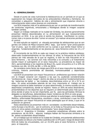 4.- GENERALIDADES

   Desde el punto de vista nutricional la Adolescencia es un período en el que se
superponen los riesgos derivados de los antecedentes infantiles y familiares. Se
consolidan o adquieren hábitos de vida y alimentación que impactan directa o
indirectamente sobre estos jóvenes en crecimiento.
   Los DCA impactan más en la adolescencia por ser un período de transformación
de conductas cognitivas, emocionales y fisiológicas donde la imagen corporal
también cambia.
   Según un trabajo realizado en la ciudad de Córdoba, los jóvenes generalmente
presentan hábitos desordenados en su alimentación sin que necesariamente
presenten un DCA A su vez ante el estrés los jóvenes manifiestan no comer,
comer más y no pocos de ellos “comer en exceso” y/o realizar atracones perdiendo
el control.
   En este estudio se registró un elevado porcentaje de adolescentes que se ven
gordos con Índice de Masa Corporal (IMC) bajo, que tienen “gran preocupación
“por el peso, que no está conforme con su cuerpo o que siente mayor temor a
engordar, fundamentalmente en las jóvenes de sexo femenino entre los 13 y 17
años.
   El incremento de los DCA es cada vez mayor en la práctica médica cotidiana;
observado fundamentalmente en los últimos 10 años; la frecuencia de los DCA
parece ser más elevada de la que se registra, si bien es más frecuente en el
sexo femenino. ; los varones son más reticentes a la consulta y al tratamiento
siendo mayor el subregistro en el sexo masculino. La prevalencia es mayor de
45/1, aproximándose a los registros de Braun DL, quien encuentra un 5 a 10% de
hombres con AN, 10-15% de BN y 15% de DICA.
   Se considera como factor de riesgo para DCA en el sexo masculino los dietarios
crónicos, historia premórbida de obesidad, homosexualidad y deportistas
competitivos.
   Los DCA se presentan con mayor frecuencia en profesiones que tienen relación
con la imagen corporal con respecto a las que no, pudiendo considerárselas
“profesiones de mayor riesgo”; dentro de ellas se encuentran fundamentalmente
las bailarinas de ballet y las modelos, describiéndose entre un 10 a 33 % en
ellas.. En estas actividades además de ser muy importante el trabajo con la
imagen corporal se debe mantener un peso determinado; lo mismo sucede con los
deportistas competitivos, donde se registra hasta un 30% de estos desórdenes,
presentándose en los deportes que se requiere un determinado peso más que en
otros donde el peso no es tan importante, por Ej. para las gimnastas rítmicas la
delgadez es beneficiosa, detectándose mayor incidencia de DCA en este grupo.
   Algunos problemas médicos crónicos que afectan la autoimagen, como diabetes
Mellitus, enfermedad fibroquística, escoliosis y otras, contribuyen a que los DCA
se presenten con mayor frecuencia en estas patologías que en otras, o que en la
población en general.
   Estos desórdenes se presentan más en sociedades occidentales desarrolladas,
como Europa o los EE.UU.; por el contrario, en la India su frecuencia es muy baja,
como en otros países orientales denominados “poco desarrollados”.
   Si bien ni Argentina ni Córdoba        presentan estadísticas oficiales sobre la
prevalencia de los DCA , algunos trabajos hablan de frecuencias similares a la
de países occidentales desarrollados.
   En un trabajo que se realizó en la ciudad de Córdoba, encuestando adolescentes
escolarizados se obtuvo una media cuadrática del 12.9% para riesgo de desarrollar
DCA de todos los encuestados, con un 15.31% para el sexo femenino y 10.41%
para el masculino.
 
