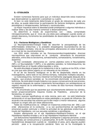 5.- ETIOLOGÍA

   Existen numerosos factores para que un individuo desarrolle estos trastornos
que desencadenan su aparición y perpetúan su cuadro.
   Si bien no está totalmente determinado el grado de relevancia de cada uno
de ellos, se puede determinar la participación de factores biológicos, genéticos,
psicológicos o intrapersonales, familiares y socioculturales.
   La mayor inquietud sobre la obesidad puede predisponer a algunos individuos a
realizar dieta y de esta manera comenzar a desencadenarlos.
   Se determinó a través de experimentos con                  ratas, comprobado
retrospectivamente, que el inicio de una dieta para adelgazar cuando existe un
estado depresivo, incrementa las posibilidades de desencadenar alguno de estos
trastornos.

   5.1.- Factores Biológicos y Genéticos
   La Neuropsicoendocrinología trata de describir la psicopatología de las
enfermedades endocrinas y la probable etiopatogenia neuroendocrina de las
enfermedades mentales. Una de las principales alteraciones en estos trastornos
es a nivel de los neurotransmisores.
   Los DCA están incluidos en las Psiconeuroendocrinopatologías; diversos
neuroquímicos que intervienen en la conducta alimentaria se encuentran
alterados, entre ellos la Serotonina, somatomedina, somatostatina, noradrenalina,
dopamina.
   Se han constatado alteraciones en ciertos péptidos como el Neuropéptido
(NP) y el Neuropéptido Y (NPY), o los péptidos opioides; la Colecistoquinina, las
betaendorfinas en el líquido cefalorraquídeo y otros.
   No está dilucidado el papel de la melatonina ni de la Leptina en los DCA; si bien
se cree que esta última jugaría un rol relevante en los mismos.
   El rol de los factores biológicos en la BN ha despertado interés en los
investigadores, sobre todo en los últimos tiempos, realizando múltiples estudios.
   La Colecistoquinina, hormona intestinal normalmente segregada después de la
ingesta, que produce saciedad, se ha encontrado disminuida en los pacientes
bulímicos. No está determinado todavía si es causa o consecuencia de ese proceso,
no obstante después de realizar tratamiento farmacológico con antidepresivos se
registró mejoría de la enfermedad y los niveles de ésta hormona intestinal se
normalizaron.
   Se ha encontrado que los pacientes que voluntariamente detienen los vómitos,
tienen proporcionalmente mayores niveles de Triptofano,           precursor de la
Serotonina, en sangre.
   Existen avances significativos en esta ciencia, pero aún no está totalmente
esclarecido el rol que desempeña en estas patologías y su grado de influencia. De
acuerdo a las escuelas hay autores que le dan mayor o menor relevancia; algunos
explican su origen sólo por estas alteraciones.
   Todas las modificaciones se reflejan en trastornos endocrinos del SNC y por
ende alteraciones en la conducta; a su vez acontecimientos de significación
emocional pueden estimular o inhibir la actividad de las glándulas endocrinas, a
través del hipotálamo, con sus secuelas somáticas y psicológicas.
   Existen alteraciones en el eje Hipotálamo-Hipofisario-Ovárico, en el eje
Hipotálamo-Hipofiso-tiroideo y en el eje Hipotálamo-Hipofisario-Adrenal
   Las disfunciones hipotalámicas pueden predisponer a algunas personas a esta
enfermedad, ser consecuencia y/ o perpetuarlas. En la AN muchas anormalidades
hipotalámicas desaparecen cuando se restablece el peso, pero algunas pueden
persistir pese a la recuperación ponderal. Rara vez se ha investigado la
 