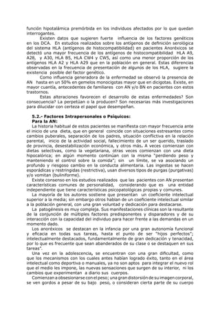 función hipotalámica premórbida en los individuos afectados por lo que quedan
interrogantes.
       Existen datos que sugieren fuerte influencia de los factores genéticos
en los DCA. En estudios realizados sobre los antígenos de definición serológica
del sistema HLA (antígenos de histocompatibilidad) en pacientes Anoréxicos se
detectó una mayor frecuencia de los antígenos de histocompatibilidad HLA A9,
A28, y A30, HLA B5, HLA CW4 y CW5, así como una menor proporción de los
antígenos HLA A2 y HLA A29 que en la población en general. Estas diferencias
observadas en la frecuencia de presentación de algunos de los HLA, sugiere la
existencia posible del factor genético.
       Como influencia generadora de la enfermedad se observó la presencia de
AN hasta en un 50% en gemelos monocigotas mayor que en dicigotas. Existe, en
mayor cuantía, antecedentes de familiares con AN y/o BN en pacientes con estos
trastornos.
       Estas alteraciones favorecen el desarrollo de estas enfermedades? Son
consecuencia? La perpetúan o la producen? Son necesarias más investigaciones
para dilucidar con certeza el papel que desempeñan.

   5.2.- Factores Intrapersonales o Psíquicos:
   Para la AN:
   La historia habitual de estos pacientes se manifiesta con mayor frecuencia ante
el inicio de una dieta, que en general coincide con situaciones estresantes como
cambios puberales, separación de los padres, situación conflictiva en la relación
parental, inicio de la actividad social, fallecimiento de un ser querido, traslado
de provincia, desestabilización económica, y otros más. A veces comienzan con
dietas selectivas, como la vegetariana, otras veces comienzan con una dieta
hipocalórica; en algún momento continúan con la misma “perdiendo peso y
manteniendo el control sobre la comida”; sin un límite, se va asociando un
profundo y riesgoso cambio en la conducta alimentaria. Las ingestas se hacen
esporádicas y restringidas (restrictiva), usan diversos tipos de purgas (purgativas)
y/o vomitan (buliniforme).
   Existe consenso en los estudios realizados que las pacientes con AN presentan
características comunes de personalidad, considerando que es una entidad
independiente que tiene características psicopatológicas propias y comunes.
   La mayoría de los autores sostiene que presentan un coeficiente intelectual
superior a la media; sin embargo otros hablan de un coeficiente intelectual similar
a la población general, con una gran voluntad y dedicación para destacarse.
   La patogénesis es muy compleja. Sus manifestaciones clínicas son la resultante
de la conjunción de múltiples factores predisponentes y disparadores y de su
interacción con la capacidad del individuo para hacer frente a las demandas en un
momento dado.
   Los anoréxicos se destacan en la infancia por una gran autonomía funcional
y eficacia en todas sus tareas, hasta el punto de ser “hijos perfectos”;
intelectualmente destacados, fundamentalmente de gran dedicación y tenacidad,
por lo que es frecuente que sean abanderados de su clase o se destaquen en sus
tareas”.
   Una vez en la adolescencia, se encuentran con una gran dificultad, como
que los mecanismos con los cuales antes habían logrado éxito, tanto en el área
intelectual como deportiva o manuales, ya no son aptos para integrar el nuevo rol
que el medio les impone, las nuevas sensaciones que surgen de su interior, ni los
cambios que experimentan a diario sus cuerpos.
   Comienzan a obsesionarse con el peso; una gran distorsión de su imagen corporal,
se ven gordos a pesar de su bajo peso, o consideran cierta parte de su cuerpo
 