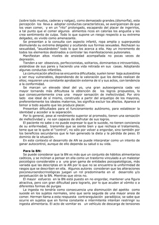 (sobre todo muslos, caderas y nalgas), como demasiado grandes.(dismorfia), esta
percepción los lleva a adoptar conductas características, se avergüenzan de que
los vean comer, y en un “rito” prolongado, escapando del placer de ingerirlos,
a tal punto que el comer algunos alimentos ricos en calorías los angustia y les
crea sentimiento de culpa. Todo lo que supone un riesgo respecto a su extrema
delgadez, es vivido como amenazante.
   Se presentan a la consulta con aspecto infantil, ropa amplia y superpuesta
disimulando su extrema delgadez y ocultando sus formas sexuadas. Rechazan su
sexualidad, “asustándoles” todo lo que los acerca a ella. Hay un incremento de
todos los elementos destinados a controlar las manifestaciones pulsionales.
   Manifiestan altos niveles de ansiedad acompañada no pocas veces de
depresión.
   Tienden a ser obsesivos, perfeccionistas, solitarios, dominantes e introvertidos,
aislándose de sus pares y haciendo una vida retirada en sus casas. Adoptando
algunas conductas infantiles.
   La comunicación afectiva se encuentra dificultada; suelen tener baja autoestima
y ser muy vulnerables, dependiendo de la valoración que los demás realizan de
ellos; requieren una constante aprobación externa de sí y sus actos, con tendencia
a la conformidad.
   Se marcan un elevado ideal del yo, una gran autoexigencia cada vez
mayor tornando más dificultosa la obtención de los logros propuestos, lo
que consecuentemente crea una mayor sensación de inefectividad. Por otro
lado ese ideal de sí mismo, construido a partir del arquetipo de los mayores,
preferentemente los ideales maternos, les significa excluir los afectos. Aparece el
temor a todo aquello que les produce placer.
   Presentan dificultades para el funcionamiento autónomo, para establecer la
identidad y acceder a la separación.
   Por lo general, pese al rendimiento superior al promedio, tienen una sensación
de inefectividad y no son capaces de disfrutar de sus logros.
   El paciente no sabe o no puede expresar lo que le sucede, no tienen conciencia
de su enfermedad, transmite que se siente bien y que rechaza el tratamiento,
teme que se le quite el “control”, no sólo por volver a engordar, sino también por
los beneficios secundarios que le han generado la dieta y la pérdida de peso. El
dominio de la situación.
   En este contexto el desarrollo de AN se puede interpretar como un intento de
ganar autocontrol, aunque de ello dependa su salud o su vida.

   Para la BN:
   Se puede considerar que la BN es más que un conjunto de hábitos alimentarios
caóticos, y se inclinan a pensar en ella como un trastorno vinculado a un malestar
psicológico considerable y a una gran gama de entidades psicopatológicas, más
variada que las descriptas en la AN por lo que no se encuentra la uniformidad de
rasgos que se describen en ella. Algunos autores consideran que las alteraciones
psiconeuroendocrinológicas juegan un rol predominante en el desarrollo y/o
perpetuación de la BN. Mientras que otros no.
   El mayor esfuerzo en la BN está puesto en no engordar, mantener una figura
atractiva, pero con gran dificultad para lograrlo, por lo que acuden al vómito o a
diferentes formas de purgas
   La ingesta no tendría como consecuencia una disminución del apetito como
sucede en los sujetos normales, sino que sería seguida de una mayor ansia de
comer. Herman llama a esta respuesta contraregulación paradójica; se sabe que
ocurre en sujetos que en forma constante e intermitente intentan restringir su
ingesta alimentaria. El acto de vomitar es un vehículo de descarga de tensiones
 