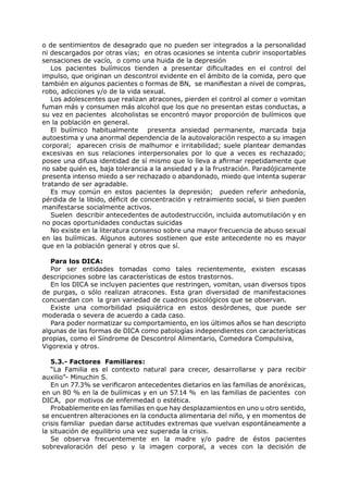 o de sentimientos de desagrado que no pueden ser integrados a la personalidad
ni descargados por otras vías; en otras ocasiones se intenta cubrir insoportables
sensaciones de vacío, o como una huida de la depresión
   Los pacientes bulímicos tienden a presentar dificultades en el control del
impulso, que originan un descontrol evidente en el ámbito de la comida, pero que
también en algunos pacientes o formas de BN, se manifiestan a nivel de compras,
robo, adicciones y/o de la vida sexual.
   Los adolescentes que realizan atracones, pierden el control al comer o vomitan
fuman más y consumen más alcohol que los que no presentan estas conductas, a
su vez en pacientes alcoholistas se encontró mayor proporción de bulímicos que
en la población en general.
   El bulímico habitualmente presenta ansiedad permanente, marcada baja
autoestima y una anormal dependencia de la autovaloración respecto a su imagen
corporal; aparecen crisis de malhumor e irritabilidad; suele plantear demandas
excesivas en sus relaciones interpersonales por lo que a veces es rechazado;
posee una difusa identidad de sí mismo que lo lleva a afirmar repetidamente que
no sabe quién es, baja tolerancia a la ansiedad y a la frustración. Paradójicamente
presenta intenso miedo a ser rechazado o abandonado, miedo que intenta superar
tratando de ser agradable.
   Es muy común en estos pacientes la depresión; pueden referir anhedonía,
pérdida de la libido, déficit de concentración y retraimiento social, si bien pueden
manifestarse socialmente activos.
   Suelen describir antecedentes de autodestrucción, incluida automutilación y en
no pocas oportunidades conductas suicidas
   No existe en la literatura consenso sobre una mayor frecuencia de abuso sexual
en las bulímicas. Algunos autores sostienen que este antecedente no es mayor
que en la población general y otros que sí.

   Para los DICA:
   Por ser entidades tomadas como tales recientemente, existen escasas
descripciones sobre las características de estos trastornos.
   En los DICA se incluyen pacientes que restringen, vomitan, usan diversos tipos
de purgas, o sólo realizan atracones. Esta gran diversidad de manifestaciones
concuerdan con la gran variedad de cuadros psicológicos que se observan.
   Existe una comorbilidad psiquiátrica en estos desórdenes, que puede ser
moderada o severa de acuerdo a cada caso.
   Para poder normatizar su comportamiento, en los últimos años se han descripto
algunas de las formas de DICA como patologías independientes con características
propias, como el Síndrome de Descontrol Alimentario, Comedora Compulsiva,
Vigorexia y otros.

   5.3.- Factores Familiares:
   “La Familia es el contexto natural para crecer, desarrollarse y para recibir
auxilio”- Minuchin S.
   En un 77.3% se verificaron antecedentes dietarios en las familias de anoréxicas,
en un 80 % en la de bulímicas y en un 57.14 % en las familias de pacientes con
DICA, por motivos de enfermedad o estética.
   Probablemente en las familias en que hay desplazamientos en uno u otro sentido,
se encuentren alteraciones en la conducta alimentaria del niño, y en momentos de
crisis familiar puedan darse actitudes extremas que vuelvan espontáneamente a
la situación de equilibrio una vez superada la crisis.
   Se observa frecuentemente en la madre y/o padre de éstos pacientes
sobrevaloración del peso y la imagen corporal, a veces con la decisión de
 