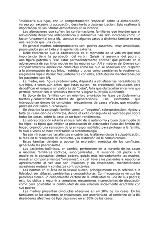 “moldear”a sus hijos, con un comportamiento “especial” sobre la alimentación,
ya sea por excesiva preocupación, desinterés o desorganización. Esto reafirma la
importancia de los hábitos alimentarios en la infancia.
   Las alteraciones que sufren las conformaciones familiares que impiden que el
adolescente desarrolle independencia y autonomía han sido indicadas como un
factor fundamental en la AN; aunque en algunos casos la dinámica familiar es más
una reacción que una causa.
   En general madres sobreprotectoras con padres ausentes, muy ambiciosos,
preocupados por el éxito y la apariencia externa.
   Debe recordarse que la adolescencia es el momento de la vida en que más
importancia tiene la aprobación del varón. Quizás la ausencia del padre o
una figura paterna y “ese estar permanentemente encima” que persiste en la
adolescencia de sus hijos motive en las madres con AN y madres de jóvenes con
comportamientos anoréxicos conductas como las que se observan con respecto
a la alimentación de sus hijos, estética u otras como cambiarles la vestimenta,
elegirles la ropa o dormir frecuentemente con ellas, actitudes no manifestadas por
los pacientes con BN.
   La madre, una figura predominante, dispuesta a satisfacer las necesidades de
sus hijos, a veces aún antes que éstas surjan; ha presentado dificultades para
decodificar el lenguaje sin palabras del “bebé”, falla que obstaculizó el camino que
permite romper con la simbiosis materna y lograr su propia autonomía.
   Es típico de las familias con un miembro anoréxico los lazos particularmente
fuertes y característicos a través de generaciones.          Los   elementos      que
interaccionan dentro de complejos mecanismos de causa efecto, que entrañan
procesos circulares o recursivos.
   Se describe la patología familiar como un “pegoteo”, sobreprotección, rigidez y
falta de resolución de conflictos, donde el éxito conseguido es valorado por sobre
todas las cosas, sobre la base de un buen rendimiento.
   La sobreprotección retarda el desarrollo de la autonomía y buen desempeño de
los hijos; es típico que inhiban la prosecución de actividades fuera del ámbito del
hogar, creando una sensación de gran responsabilidad para proteger a la familia,
lo cual a veces se hace reforzando la sintomatología
   No son infrecuentes las alianzas encubiertas, la alternancia de la culpabilización,
la falta en la resolución de conflictos y la distorsión en la comunicación.
   Estas familias tienden a apoyar la expresión somática de los conflictos,
generando las policonsultas.
   Los pacientes bulímicos, en cambio, pertenecen en la mayoría de los casos
a modelos familiares caóticos, suborganizados.; la ausencia del padre o la
madre es la constante. Ambos padres, quizás más marcadamente las madres,
muestran comportamientos “invasores”, lo cual lleva a los pacientes a reaccionar
agresivamente al ver que son invadidos y no respetados, manifestándose
agresiones mutuas y conductas contradictorias.
   Las normas en el área de lo sexual suelen, principalmente en lo referido a la
fidelidad, ser difusas, cambiantes y contradictorias. Con frecuencia se ve que los
pacientes tienen un conocimiento certero de la infidelidad de uno de sus padres;
esto los obliga a recurrir a complejos mecanismos inconscientes de disociación
como para posibilitar la continuidad de una relación socialmente aceptable con
sus padres
   Las madres presentan conductas obsesivas en un 30% de los casos. En los
familiares de las pacientes se encuentran, con anterioridad al comienzo de la BN
desórdenes afectivos de tipo depresivo en el 30% de los casos.
 