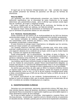 Al igual que en los factores intrapersonales son más variados los rasgos
que pueden presentar las familias de pacientes con BN que las familias de
anoréxicas.

   Para los DICA:
   Los pacientes con DICA habitualmente presentan una historia familiar de
disfunción significativa; por la diversidad de estos trastornos no se puede
determinar una característica propia, pero sí afirmar que siempre existe algún
tipo de “conflicto”, de origen y magnitud variada.
   En menor medida que en las familias de las bulímicas, las familias de las
pacientes con DICA suelen ser caóticas, con falta de cohesión.
   Se observó mayor índice de alcoholismo en familiares de pacientes con DICA
que en familiares de pacientes obesos sin otro desorden

   5.4.- Factores Socioculturales:
   Existe consenso de que dentro de la multicausalidad de los DCA los factores
socioculturales juegan un rol no sólo desencadenante sino también perpetuante.
   Los nuevos conceptos de estética, esbeltez y los estereotipos corporales
son transmitidos como sinónimo de belleza y éxito, fundamentalmente en las
sociedades occidentales y desarrolladas.
   El sexo femenino le otorga mayor importancia a la delgadez que los varones,
quizás por mayor presión y/o vulnerabilidad.
   Los cambios históricos entrañan cambios culturales que, entre otras cosas,
acarrean modificaciones en los patrones estéticos corporales, pero nunca hubo
una negación absoluta de la condición de la mujer, como la que la moda impone
hoy. “Cuerpos con aspecto de enfermedad ”.
   Existe preocupación por la alimentación, las dietas, el peso, la figura, la
apariencia externa. Se confunde “alimentación sana” con productos dietéticos y
gordura o sobrepeso como sinónimo de “ no saludable”, “antiestético”, “malo”. Se
discrimina al “no delgado” y el joven puede no soportar esta exclusión.
   Las modelos, que en este momento ocupan un lugar de privilegio en la vida social
y en los medios de comunicación, poseen físicos extremadamente delgados. La
presión ejercida por la “industria del adelgazamiento” lleva a ver que delgadez es
sinónimo de belleza y éxito, mensaje al cual el adolescente es muy permeable.
   Se estima que para fines de este siglo en EEUU la industria dietética tendrá
un ingreso superior a 50 mil millones de dólares; siendo las mujeres en general
las destinatarias; entre un 40 y un 50 % de las mujeres norteamericanas están
a dieta, encontrándose que el 50% de las niñas de 9 años y el 80% de las de 10
años lo han estado.
   La presión sociocultural es tan evidente, fundamentalmente en la mujer (
aunque el varón no escapa a ella), que no puede reducirse la comprensión de los
DCA al análisis de variables intrapsíquicas y/u orgánica.


  6.- MANIFESTACIONES CLÍNICAS

   Pacientes con una anamnesis alarmante, desnutrición crónica, IMC bajo, dos o
más vómitos diarios, abuso de laxantes, diuréticos y anorexígenos y/o exceso de
ejercitación física no presenten la repercusión orgánica que sería dable esperar si
estos desórdenes fuesen de otra etiología.
   Por lo que se debe realizar un minucioso interrogatorio y examen físico; con
técnicas precisas; revalorizando registros como la tensión arterial, en posiciones
en decúbito dorsal, sentado y parado para el control de la hipotensión ortostática;
 