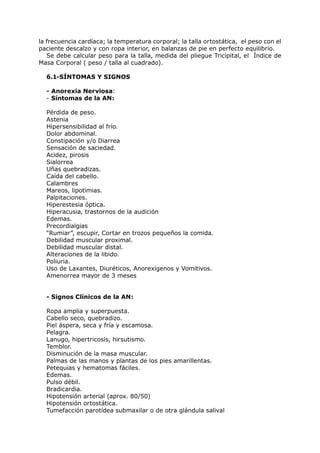 la frecuencia cardíaca; la temperatura corporal; la talla ortostática, el peso con el
paciente descalzo y con ropa interior, en balanzas de pie en perfecto equilibrio.
   Se debe calcular peso para la talla, medida del pliegue Tricipital, el Índice de
Masa Corporal ( peso / talla al cuadrado).

  6.1-SÍNTOMAS Y SIGNOS

  - Anorexia Nerviosa:
  - Síntomas de la AN:

  Pérdida de peso.
  Astenia
  Hipersensibilidad al frío.
  Dolor abdominal.
  Constipación y/o Diarrea
  Sensación de saciedad.
  Acidez, pirosis
  Sialorrea
  Uñas quebradizas.
  Caída del cabello.
  Calambres
  Mareos, lipotimias.
  Palpitaciones.
  Hiperestesia óptica.
  Hiperacusia, trastornos de la audición
  Edemas.
  Precordialgias
  “Rumiar”, escupir, Cortar en trozos pequeños la comida.
  Debilidad muscular proximal.
  Debilidad muscular distal.
  Alteraciones de la libido.
  Poliuria.
  Uso de Laxantes, Diuréticos, Anorexígenos y Vomitivos.
  Amenorrea mayor de 3 meses


  - Signos Clínicos de la AN:

  Ropa amplia y superpuesta.
  Cabello seco, quebradizo.
  Piel áspera, seca y fría y escamosa.
  Pelagra.
  Lanugo, hipertricosis, hirsutismo.
  Temblor.
  Disminución de la masa muscular.
  Palmas de las manos y plantas de los pies amarillentas.
  Petequias y hematomas fáciles.
  Edemas.
  Pulso débil.
  Bradicardia.
  Hipotensión arterial (aprox. 80/50)
  Hipotensión ortostática.
  Tumefacción parotídea submaxilar o de otra glándula salival
 