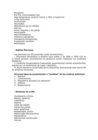 Bradipnea.
  Piel fría; extremidades frías.
  Baja temperatura corporal (menor a 36C) o hipotermia
  Lívido Reticularis.
  Acrocianosis.
  Neuropatía.
  Alteraciones de los reflejos.
  Diarrea.
  Fascie angulosa y tez pálida.
  Neumopatía.
  Neumomediastino.
  Enfisema subcutáneo.
  Osteopenia-Osteoporosis.
  Compresión vertebral
  Nefrolitiasis


  - Bulimia Nerviosa:

   Las pacientes con BN presentan ciclos característicos:
   i. Descontrol Alimentario o Atracón (que puede ir de 1000 a 7000 Cal) en
un breve período. (actualmente los atracones suelen realizarse con productos
dietéticos)
   ii. Conducta Compensatoria Inapropiada, generalmente vómitos autoinducidos,
seguida por un sentimiento de culpa y depresión.
   iii. Ayuno parcial en los períodos de no-descontrol, favoreciendo esta restricción
los próximos atracones.

  Diversos tipos de presentación o “modelos” de los cuadros bulímicos:
  i. Adictivo.
  ii. Condicionante.
  iii. Regulatorio asociado con depresión.
  iv. Dietario.
  V. Biopsicosocial.


  - Síntomas de la BN:

  Constipación crónica.
  Mareos, lipotimia.
  Calambres.
  Astenia
  Caída del cabello
  Caries frecuentes.
  Dolor abdominal.
  Epigastralgia, pirosis.
  Hemorragia subconjuntival.
  Palpitaciones.
  Alteraciones menstruales.
  Poliuria.
 