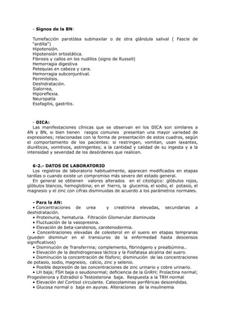 - Signos de la BN:

  Tumefacción parotídea submaxilar o de otra glándula salival ( Fascie de
  “ardilla”)
  Hipotensión.
  Hipotensión ortostática.
  Fibrosis y callos en los nudillos (signo de Russell)
  Hemorragia digestiva
  Petequias en cabeza y cara.
  Hemorragia subconjuntival.
  Perimilolisis.
  Deshidratación.
  Sialorrea,
  Hiporeflexia.
  Neuropatía
  Esofagitis, gastritis.



   - DICA:
   Las manifestaciones clínicas que se observan en los DICA son similares a
AN y BN, si bien tienen rasgos comunes presentan una mayor variedad de
expresiones; relacionadas con la forma de presentación de estos cuadros, según
el comportamiento de los pacientes: si restringen, vomitan, usan laxantes,
diuréticos, vomitivos, astringentes; a la cantidad y calidad de su ingesta y a la
intensidad y severidad de los desórdenes que realicen.


   6-2.- DATOS DE LABORATORIO
   Los registros de laboratorio habitualmente, aparecen modificados en etapas
tardías o cuando existe un compromiso más severo del estado general.
   En general se obtienen valores alterados en el citológico: glóbulos rojos,
glóbulos blancos, hemoglobina; en el hierro, la glucemia, el sodio, el potasio, el
magnesio y el zinc con cifras disminuidas de acuerdo a los parámetros normales.

   - Para la AN:
   • Concentraciones de urea            y creatinina elevadas, secundarias a
deshidratación.
   • Proteinuria, hematuria. Filtración Glomerular disminuida
   • Fluctuación de la vasopresina.
   • Elevación de beta-carotenos, carotenodermia.
   • Concentraciones elevadas de colesterol en el suero en etapas tempranas
(pueden disminuir en el transcurso de la enfermedad hasta descensos
significativos)
   • Disminución de Transferrina; complemento, fibrinógeno y prealbúmina..
   • Elevación de la deshidrogenasa láctica y la Fosfatasa alcalina del suero.
   • Disminución la concentración de fósforo; disminución de las concentraciones
de potasio, sodio, magnesio, calcio, zinc y selenio.
   • Posible depresión de las concentraciones de zinc urinario y cobre urinario.
   • LH baja; FSH baja o seudonormal; deficiencia de la GnRH; Prolactina normal;
Progesterona y Estradiol o Testosterona baja. Respuesta a la TRH normal
   • Elevación del Cortisol circulante. Catecolaminas periféricas descendidas.
   • Glucosa normal o baja en ayunas. Alteraciones de la insulinemia
 
