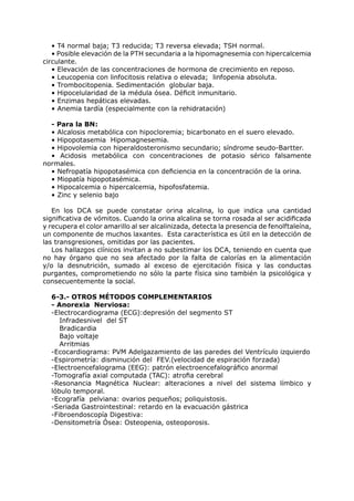 • T4 normal baja; T3 reducida; T3 reversa elevada; TSH normal.
   • Posible elevación de la PTH secundaria a la hipomagnesemia con hipercalcemia
circulante.
   • Elevación de las concentraciones de hormona de crecimiento en reposo.
   • Leucopenia con linfocitosis relativa o elevada; linfopenia absoluta.
   • Trombocitopenia. Sedimentación globular baja.
   • Hipocelularidad de la médula ósea. Déficit inmunitario.
   • Enzimas hepáticas elevadas.
   • Anemia tardía (especialmente con la rehidratación)

  - Para la BN:
  • Alcalosis metabólica con hipocloremia; bicarbonato en el suero elevado.
  • Hipopotasemia Hipomagnesemia.
  • Hipovolemia con hiperaldosteronismo secundario; síndrome seudo-Bartter.
  • Acidosis metabólica con concentraciones de potasio sérico falsamente
normales.
  • Nefropatía hipopotasémica con deficiencia en la concentración de la orina.
  • Miopatía hipopotasémica.
  • Hipocalcemia o hipercalcemia, hipofosfatemia.
  • Zinc y selenio bajo

   En los DCA se puede constatar orina alcalina, lo que indica una cantidad
significativa de vómitos. Cuando la orina alcalina se torna rosada al ser acidificada
y recupera el color amarillo al ser alcalinizada, detecta la presencia de fenolftaleína,
un componente de muchos laxantes. Esta característica es útil en la detección de
las transgresiones, omitidas por las pacientes.
   Los hallazgos clínicos invitan a no subestimar los DCA, teniendo en cuenta que
no hay órgano que no sea afectado por la falta de calorías en la alimentación
y/o la desnutrición, sumado al exceso de ejercitación física y las conductas
purgantes, comprometiendo no sólo la parte física sino también la psicológica y
consecuentemente la social.

  6-3.- OTROS MÉTODOS COMPLEMENTARIOS
  - Anorexia Nerviosa:
  -Electrocardiograma (ECG):depresión del segmento ST
     Infradesnivel del ST
     Bradicardia
     Bajo voltaje
     Arritmias
  -Ecocardiograma: PVM Adelgazamiento de las paredes del Ventrículo izquierdo
  -Espirometría: disminución del FEV.(velocidad de espiración forzada)
  -Electroencefalograma (EEG): patrón electroencefalográfico anormal
  -Tomografía axial computada (TAC): atrofia cerebral
  -Resonancia Magnética Nuclear: alteraciones a nivel del sistema límbico y
  lóbulo temporal.
  -Ecografía pelviana: ovarios pequeños; poliquistosis.
  -Seriada Gastrointestinal: retardo en la evacuación gástrica
  -Fibroendoscopía Digestiva:
  -Densitometría Ósea: Osteopenia, osteoporosis.
 
