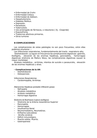•   Enfermedad de Crohn
  •   Enfermedad Celíaca.
  •   Enfermedad de Addison.
  •   Hipopituitarismo.
  •   Diabetes Mellitus.
  •   Depresión.
  •   Parasitosis.
  •   Tuberculosis.
  •   Uso prolongado de fármacos, o inductores ( Ej. :Cisapride)
  •   Esquizofrenia.
  •   Trastornos afectivos primarios.
  •   Otros tumores


  8-COMPLICACIONES

   Las complicaciones de estas patologías no son poco frecuentes; entre ellas
podemos enumerar: :
   Las Infecciones respiratorias, fundamentalmente del tracto respiratorio alto;
   Deshidratación. Le siguen en frecuencia las complicaciones digestivas: gastritis,
Esofagitis,   elevación de las enzimas hepáticas, pancreatitis,        hemorragias
digestivas síndrome de Mallory Weys; las complicaciones digestivas causan la
mayor morbilidad.
   Alcalosis metabólica , arritmias, intentos de suicidio o parasuicidio, elevación
de las enzimas hepáticas y otras.

  - Complicaciones de la AN:
  -   Deshidratación
  -   Osteoporosis

  Infecciones Respiratorias
  -   Cardiomiopatía, Arritmias


  Alteraciones Hepáticas (probable infiltración grasa)
  -    Nefropatía
  -    Alcalosis metabólica
  -    Acidosis metabólica
  -    Hemorragia digestiva

  Síndrome de Boerhaave (ruptura esofágica)
  -   Síndrome de la Arteria mesentérica Superior
  -   Pancreatitis
  -   Hemorragias
  -   Insuficiencia Renal
  -   Neumomediatino, Neumotórax.
  -   Enfisema subcutáneo
  -    Atrofia cerebral.
  -   Déficit inmunológico.
  -   Muerte súbita; Muerte.
  -   Gastroparesia
 