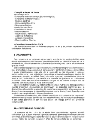 -Complicaciones de la BN
  Broncoaspiración
  - Síndrome de Boerhaave (ruptura esofágica )
  - Sindrome de Mallory Weiss
  - Ruptura gástrica
  - Hemorragia Digestiva
  - Neumomediastino
  - Arritmias cardíacas
  - Insuficiencia renal
  - Deshidratación
  - Neumotórax. Hemotórax
  - Alcalosis metabólica
  - Acidosis metabólica
  - Muerte súbita; Muerte.

  - Complicaciones de los DICA
  Las complicaciones son las mismas que para la AN y BN, si bien se presentan
con menor frecuencia.


  9-.TRATAMIENTO:

   Con respecto a los pacientes es necesario abordarlos en su singularidad, pero
desde un enfoque multi e interdisciplinario que actúe en todos los aspectos de la
problemática, con un criterio de conocimientos en conjunto con el entorno social
que los rodea.
   Si bien el abordaje psicoterapéutico es fundamental para lograr transformaciones
más profundas de la personalidad, para regular y contener el bloqueo sintomático
y lograr modificaciones más allá de la supresión de los síntomas y obtener
mejor rédito en la vida cotidiana; como otras actividades realizadas dentro del
tratamiento, grupos, actividad física, expresión corporal, manualidades, pintura,
música, así como todo lo que tienda a la mejoría del paciente. El tratamiento
y control clínico resultan fundamentales ya que no es posible trabajar con un
paciente con desnutrición o mala alimentación.
   Es de utilidad la evaluación y tratamiento del estado nutricional de los pacientes;
cuando presentan desnutrición se disminuyen los aspectos cognitivos; por la
desnutrición el paciente se deprime (o exacerba su depresión); al desaparecer la
desnutrición desaparece la depresión (causada por la desnutrición) Además es un
predictor de riesgo elevado de complicaciones.
   El desbalanceo metabólico, electrolítico o cualquier otra complicación “orgánica”,
disminuye la capacidad psicofísica y el discernimiento, no resulta posible trabajar
ni con estos pacientes ni con los que están en “riesgo clínico” de potencial
complicación.


  10.- CRITERIOS DE CURACIÓN:

  La curación de los DCA es un tema muy controvertido; algunos autores
consideran que pueden mejorar significativamente, permaneciendo crónicamente
enfermos, si bien la mayoría considera que sí es posible la curación. En general se
acepta hablar de curación luego de 4 años de remisión total de los síntomas.
 