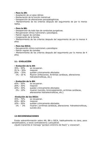 - Para la AN:
  - Aceptación de un peso idóneo
  - Restauración de la función menstrual
  - Desaparición de alteraciones psicopatogénicas.
  - Mantenimiento de los criterios después del seguimiento de por lo menos
  4años.

  - Para la BN:
  - Desaparición de todo tipo de conductas purgativas.
  - Recuperación clínica nutricional y psicológica.
  - Patrón regular de comidas
  - Cooperación de la familia
  - Mantenimiento de los criterios después del seguimiento de por lo menos 4
  años

  - Para los DICA:
  - Recuperación clínico-nutricional y psicológica
  - Patrón regular de comidas
  - Mantenimiento de los criterios después del seguimiento por lo menos de 4
  años


  11.- EVOLUCIÓN

  - Evolución de la AN:
  35% - 50%       se recuperan.
  25 % - 30%      mejoran
  20% - 25%       quedan crónicamente afectados
    1% - 10 %     Mueren (Infecciones, Arritmias cardíacas, alteraciones
                  hidroelectrolíticas, etc.)

  - Evolución de la BN:
  45% - 50%       se recuperan.
  20% - 30%       mejoran
  20% - 30%       quedan crónicamente afectados
    2% - 10%      mueren (suicidio, broncoaspiración, arritmias cardíacas,
                  alteraciones hidroelectrolíticas, etc.)

  -Evolución de   los DICA:
  35% - 70%        se recuperan.
  40% - 80%        mejoran
  10% - 20%        quedan crónicamente afectados
   1% - 3%         mueren ( arritmias cardíacas, alteraciones hidroelectrolíticas,
                   suicidio etc)



  12-RECOMENDACIONES

  Existe sobreinformación sobre AN, BN y DICA, habitualmente no clara, poco
sensibilizadora, a veces contradictoria y perjudicial.
  ¿Quién transmite el mensaje “gorda/o sinónimo de fea/o” y viceversa?.
 