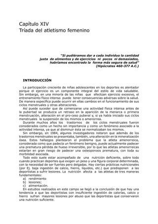 Capítulo XIV
Tríada del atletismo femenino




                           “Si pudiéramos dar a cada individuo la cantidad
              justa de alimentos y de ejercicios ni pocos ni demasiados,
                    habríamos encontrado la forma más segura de salud”
                                                (Hipócrates 460-377 A.C.)



  INTRODUCCIÓN

   La participación creciente de niñas adolescentes en los deportes es alentador
porque el ejercicio es un componente integral del estilo de vida saludable.
Sin embargo, en una minoría de las niñas que efectúan ejercicio excesivo, el
entrenamiento físico intenso puede tener consecuencias adversas sobre la salud.
De manera específica puede ocurrir en ellas cambios en el funcionamiento de sus
ciclos menstruales y otras alteraciones.
   Así puede suceder que de comenzarse una actividad física intensa antes de
la pubertad se produzca un retraso en la aparición de la menarca o primera
menstruación, alteración en el pro-ceso puberal y, si ya había iniciado sus ciclos
menstruales la suspensión de los mismos o amenorrea.
   Durante muchos años los trastornos de los ciclos menstruales fueron
considerados como un hecho sin importancia y como un fenómeno asociado a la
actividad intensa, ya que al disminuir ésta se normalizaban los mismos.
   Sin embargo, en 1984, algunos investigadores notaron que además de los
trastornos menstruales se presentaba, también, una alteración en la mineralización
ósea. Estos hallazgos plantearon el problema que la atleta amenorreica,
considerada como que padecía un fenómeno benigno, puede actualmente padecer
una prematura pérdida de hueso irreversible, por lo que las atletas amenorreicas
estarían en gran riesgo de padecer una osteoporosis prematura, con toda su
morbilidad asociada.
   Todo esto suele estar acompañado de una nutrición deficiente, sobre todo
cuando practican deportes que exigen un peso y una figura corporal determinada,
con la necesidad de ser fuertes pero delgadas. Hay ciertas prácticas nutricionales
(por Ej. baja ingestión de calcio, hierro, líquidos, etc.) que predisponen a las
deportistas a sufrir lesiones. La nutrición afecta a las atletas de tres maneras
fundamentales:
   a) rendimiento
   b) lesiones;
   c) alimentación.
   En estudios realizados en este campo se llegó a la conclusión de que hay una
tendencia a que las deportistas con insuficiente ingestión de calorías, calcio y
hierro sufran mayores lesiones por abuso que las deportistas que conservaron
una nutrición suficiente.
 