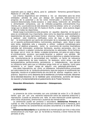 esperado para su edad y altura, para la población femenina general”(Sports
Medicine 17: 176-188, 1994.
   Los criterios diagnósticos son similares a los ya descriptos para las otras
entidades: pérdida de peso por debajo del esperado, alteraciones en el
progreso de la pubertad y de los ciclos menstruales y amenorrea, imagen
corporal distorsionada, miedo excesivo a estar obesa, restricción de alimentos
o alimentación compulsiva, uso de métodos purgantes, entrenamiento muy
intenso, etc. La prevalencia de este desorden entre las atletas varía en un amplio
rango que va desde menos del 1% hasta el 39,2%, o según otros autores llegan
al 20% de todas las deportistas.
   Desde luego la prevalencia está presente en aquellos deportes en los que el
peso es considerado muy importante, tales como los deportes estéticos(ballet) o
dependientes del peso (gimnasia) Existen diversos factores que predisponen
a padecer este trastorno, calificados como de bajo y alto riesgo(19).
Así    la recomendación por parte del entrenador de la necesidad de perder peso
sin el soporte profesional(médico, nutricionista, psicólogo), para llevar a cabo
esta tarea, dejándola sola y expuesta a utilizar cualquier metodología para
alcanzar el objetivo propuesto, como la ocurrencia de eventos traumáticos
(pérdida del entrenador, problemas familiares, asuntos personales, etc.) las
pueden conducir a adoptar conductas alimentarias no adecuadas. Otros factores
de riesgo son el inicio de dietas a edades tempranas, con peso en sube y baja,
el entrenamiento excesivo que puede llevarlas a padecer una pérdida del
apetito, como también el inicio de la práctica deportiva a edades tempranas.
Las características de la personalidad son, también, un factor de relevancia
para el padecimiento de este trastorno. Se destacan, entre otras, una alta
autoexpectativa, perfeccionismo, persistencia e independencia, que ejercen
su influencia tanto para que el individuo tenga éxito en un deporte, como para
someterlo a un mayor riesgo de adquirir una patología alimentaria.
   Una dieta hipocalórica, así como un disbalance hidroelectrolítico, provocado
por este trastorno de la conducta alimentaria, lejos de mejorar el rendimiento tan
esperado, resulta en el padecimiento de una serie de efectos negativos para la
práctica deportiva como descenso de la resistencia y la fuerza muscular, descenso
de la velocidad descenso de la habilidad para concentrarse, aumento del tiempo
de reacción y fundamentalmente el padecimiento de la Tríada Femenina:

  Desorden Alimentario – Amenorrea – Osteoporosis.


  AMENORREA

   La presencia de ciclos normales con una ciclicidad de entre 21 a 35 días(5)
tienen que ver con una estrecha interacción entre los sistemas endocrino y
reproductor. Cuando se presenta una falla en esta interacción puede aparecer,
entre otras situaciones, amenorrea o ausencia de menstruación.
   La amenorrea puede ser primaria o secundaria. Amenorrea Primaria es
cuando la niña no ha presentado aún su primera menstruación o menarca, pero
sí están presentes las características sexuales secundarias a la edad de 16 años
(1-15).
   Amenorrea Secundaria es la pérdida de la menstruación por tres o más ciclos
consecutivos en una mujer que ya ha tenido su menarca, o tener menos de tres
períodos al año.
 