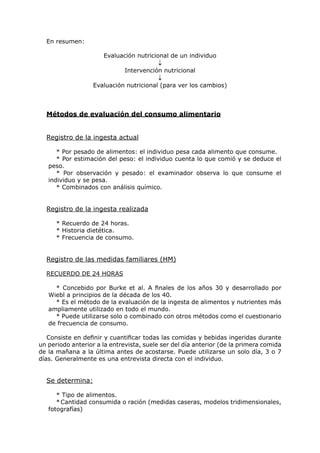 En resumen:

                      Evaluación nutricional de un individuo
                                         ↓
                              Intervención nutricional
                                         ↓
                   Evaluación nutricional (para ver los cambios)



  Métodos de evaluación del consumo alimentario


  Registro de la ingesta actual

      * Por pesado de alimentos: el individuo pesa cada alimento que consume.
      * Por estimación del peso: el individuo cuenta lo que comió y se deduce el
   peso.
      * Por observación y pesado: el examinador observa lo que consume el
   individuo y se pesa.
      * Combinados con análisis químico.


  Registro de la ingesta realizada

      * Recuerdo de 24 horas.
      * Historia dietética.
      * Frecuencia de consumo.


  Registro de las medidas familiares (HM)

  RECUERDO DE 24 HORAS

     * Concebido por Burke et al. A finales de los años 30 y desarrollado por
   Wiebl a principios de la década de los 40.
     * Es el método de la evaluación de la ingesta de alimentos y nutrientes más
   ampliamente utilizado en todo el mundo.
     * Puede utilizarse solo o combinado con otros métodos como el cuestionario
   de frecuencia de consumo.

   Consiste en definir y cuantificar todas las comidas y bebidas ingeridas durante
un periodo anterior a la entrevista, suele ser del día anterior (de la primera comida
de la mañana a la última antes de acostarse. Puede utilizarse un solo día, 3 o 7
días. Generalmente es una entrevista directa con el individuo.


  Se determina:

      * Tipo de alimentos.
      * Cantidad consumida o ración (medidas caseras, modelos tridimensionales,
   fotografías)
 