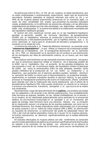 Se estima que entre el 2% y el 5% de las mujeres en edad reproductiva, que
no están embarazadas o amamantando, experimenta algún tipo de amenorrea
secundaria. Estudios realizados al respecto informan que entre un 1% y un
44% de las mujeres atletas experimenta amenorrea en un momento dado. La
razón de esta variabilidad tan amplia que presentan los estudios realizados
reside, probablemente, en la definición de amenorrea utilizada y en las diferentes
subpoblaciones de atletas que han sido estudiadas. Las deportistas adolescentes
están más predispuestas a la amenorrea debido a la maduración incompleta del
eje hipotálamo hipofisario gonadal.
   El control del ciclo menstrual normal yace en el eje hipotálamo-hipofisario
gonadal. La secreción pulsátil de hormona liberadora de gonadotrofinas
(GnRH) por el hipotálamo, estimula la producción y secreción de la hormona
luteinizante(LH) y folículoestimulante(FSH) por la hipófisis anterior, que a su
turno estimulan al ovario para la producción de estradiol y progesterona y la
ovulación en la mitad del ciclo.
   La amenorrea asociada a la Triada del Atletismo Femenino es conocida como
“amenorrea hipotalámica” , lo que refleja un trastorno de la descarga pulsátil
de GnRH por el hipotálamo, con la consiguiente disminución de la secreción
de LH y FSH. La disminución en la secreción de LH conduce a una disminución
de los estrógenos por falta de estimulación ovárica, en un ovario, por otro lado
indemne.
   Para explicar este fenómeno se han postulado diversos mecanismos , así parece
ser que la amenorrea deportiva refleja un trastorno de la descarga pulsátil de
la GnRH por el hipotálamo. Hay un aumento de los opioides endógenos, los
que actuando a nivel de la eminencia media del hipotálamo inhiben la descarga
de GnRH, así como la corticotrofina (CRF) ha sido señalada, también, como
posible inhibidora de la producción de LH vía GnRH. La melatonina y la
dopamina, que aumentan con el ejercicio aeróbico pueden, también, disminuir
la secreción de GnRH, lo mismo que el hipercortisolismo. La prolactina también,
experimenta un aumento transitorio durante el ejercicio intenso, lo que podría
provocar la impregnación prolactínica del ovario en maduración, efecto suficiente
para retardar aún más la maduración del ovario adolescente por el efecto de la
gonadotropina hipofisaria FSH. Esto puede condicionar un retardo en la menarca
o provocar una amenorrea transitoria, semejante a lo que ocurre en la madre
que amamanta.
   Recientemente, luego del descubrimiento de la Leptina, una proteína secretada
por los adipositos y de acuerdo a las últimas publicaciones, muy probablemente
esta hormona se exprese, también, en las células trofoblásticas, en el amnios y
en el cerebro, se ha relacionado potencialmente como partícipe en la amenorrea
atlética. Es una hormona involucrada en la saciedad y en el incremento del
gasto de energía. Esta hormona tiene una estrecha relación con la iniciación
de la maduración sexual y el progreso de los eventos puberales, así como con la
fertilidad femenina. Sus niveles plasmáticos están relacionados con el porcentaje
de grasa corporal y con el índice de masa corporal (IMC o BMI). Su disminución
es causante de amenorrea. La disminución del grado de adiposidad menor del
15% y del nivel de leptina plasmática menor de 3 ng por ml en mujeres jóvenes,
la función reproductiva se deteriora significativamente por el estado deficiente
de nutrición.
   En estudios efectuados en mujeres atletas con alto rendimiento se comprobó
que los niveles plasmáticos de leptina se encuentran significativamente disminuidos
en relación a los controles. En las atletas con amenorrea no se observó la
elevación nocturna de los niveles de la hormona, como ocurre normalmente. En
 