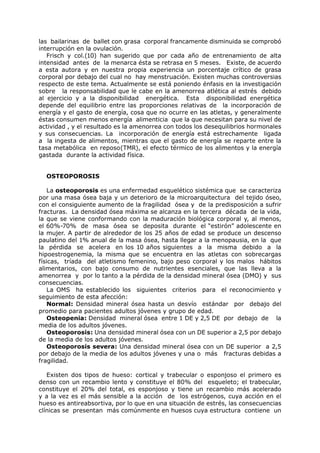 las bailarinas de ballet con grasa corporal francamente disminuida se comprobó
interrupción en la ovulación.
   Frisch y col.(10) han sugerido que por cada año de entrenamiento de alta
intensidad antes de la menarca ésta se retrasa en 5 meses. Existe, de acuerdo
a esta autora y en nuestra propia experiencia un porcentaje crítico de grasa
corporal por debajo del cual no hay menstruación. Existen muchas controversias
respecto de este tema. Actualmente se está poniendo énfasis en la investigación
sobre la responsabilidad que le cabe en la amenorrea atlética al estrés debido
al ejercicio y a la disponibilidad energética. Esta disponibilidad energética
depende del equilibrio entre las proporciones relativas de la incorporación de
energía y el gasto de energía, cosa que no ocurre en las atletas, y generalmente
éstas consumen menos energía alimenticia que la que necesitan para su nivel de
actividad , y el resultado es la amenorrea con todos los desequilibrios hormonales
y sus consecuencias. La incorporación de energía está estrechamente ligada
a la ingesta de alimentos, mientras que el gasto de energía se reparte entre la
tasa metabólica en reposo(TMR), el efecto térmico de los alimentos y la energía
gastada durante la actividad física.


  OSTEOPOROSIS

    La osteoporosis es una enfermedad esquelético sistémica que se caracteriza
por una masa ósea baja y un deterioro de la microarquitectura del tejido óseo,
con el consiguiente aumento de la fragilidad ósea y de la predisposición a sufrir
fracturas. La densidad ósea máxima se alcanza en la tercera década de la vida,
la que se viene conformando con la maduración biológica corporal y, al menos,
el 60%-70% de masa ósea se deposita durante el “estirón” adolescente en
la mujer. A partir de alrededor de los 25 años de edad se produce un descenso
paulatino del 1% anual de la masa ósea, hasta llegar a la menopausia, en la que
la pérdida se acelera en los 10 años siguientes a la misma debido a la
hipoestrogenemia, la misma que se encuentra en las atletas con sobrecargas
físicas, tríada del atletismo femenino, bajo peso corporal y los malos hábitos
alimentarios, con bajo consumo de nutrientes esenciales, que las lleva a la
amenorrea y por lo tanto a la pérdida de la densidad mineral ósea (DMO) y sus
consecuencias.
    La OMS ha establecido los siguientes criterios para el reconocimiento y
seguimiento de esta afección:
    Normal: Densidad mineral ósea hasta un desvío estándar por debajo del
promedio para pacientes adultos jóvenes y grupo de edad.
    Osteopenia: Densidad mineral ósea entre 1 DE y 2,5 DE por debajo de la
media de los adultos jóvenes.
    Osteoporosis: Una densidad mineral ósea con un DE superior a 2,5 por debajo
de la media de los adultos jóvenes.
    Osteoporosis severa: Una densidad mineral ósea con un DE superior a 2,5
por debajo de la media de los adultos jóvenes y una o más fracturas debidas a
fragilidad.

   Existen dos tipos de hueso: cortical y trabecular o esponjoso el primero es
denso con un recambio lento y constituye el 80% del esqueleto; el trabecular,
constituye el 20% del total, es esponjoso y tiene un recambio más acelerado
y a la vez es el más sensible a la acción de los estrógenos, cuya acción en el
hueso es antireabsortiva, por lo que en una situación de estrés, las consecuencias
clínicas se presentan más comúnmente en huesos cuya estructura contiene un
 