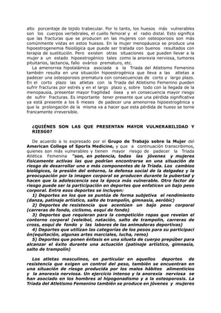 alto porcentaje de tejido trabecular. Por lo tanto, los huesos más vulnerables
son los cuerpos vertebrales, el cuello femoral y el radio distal. Esto significa
que las fracturas que se producen en las mujeres con osteoporosis son más
comúnmente vistas en estos huesos. En la mujer menopáusica se produce una
hipoestrogenemia fisiológica que puede ser tratada con buenos resultados con
terapia de sustitución. Pero existen otras situaciones que pueden llevar a la
mujer a un estado hipoestrogénico tales como la anorexia nerviosa, tumores
pituitarios, lactancia, fallo ovárico prematuro, etc.
   La amenorrea hipotalámica asociada a la Triada del Atletismo Femenino
también resulta en una situación hipoestrogénica que lleva a las atletas a
padecer una osteoporosis prematura con consecuencias de corto y largo plazo.
En el corto plazo las atletas con la Triada del Atletismo Femenino pueden
sufrir fracturas por estrés y en el largo plazo y, sobre todo con la llegada de la
menopausia, presentar mayor fragilidad ósea y en consecuencia mayor riesgo
de sufrir fracturas. Es importante tener presente que una pérdida significativa
ya está presente a los 6 meses de padecer una amenorrea hipoestrogénica y
que la prolongación de la misma va a hacer que esta pérdida de hueso se torne
francamente irreversible.


  ¿QUIÉNES SON LAS QUE PRESENTAN MAYOR VULNERABILIDAD Y
  RIESG0?

   De acuerdo a lo expresado por el Grupo de Trabajo sobre la Mujer del
American College of Sports Medicine, y que a continuación transcribimos,
quienes son más vulnerables y tienen mayor riesgo de padecer la Triada
Atlética Femenina “son, en potencia, todas las jóvenes y mujeres
físicamente activas las que podrían encontrarse en una situación de
riesgo de desarrollar uno o más componentes de la Tríada. Los cambios
biológicos, la presión del entorno, la defensa social de la delgadez y la
preocupación por la imagen corporal se producen durante la pubertad y
hacen que la adolescencia sea la época más vulnerable. Otro factor de
riesgo puede ser la participación en deportes que enfaticen un bajo peso
corporal. Entre esos deportes se incluyen:
   1) Deportes en los que se puntúa de forma subjetiva el rendimiento
(danza, patinaje artístico, salto de trampolín, gimnasia, aeróbic)
   2) Deportes de resistencia que acentúen un bajo peso corporal
(carreras de fondo, ciclismo, esquí de fondo)
   3) Deportes que requieran para la competición ropas que revelan el
contorno corporal (voleibol, natación, salto de trampolín, carreras de
cross, esquí de fondo y las labores de las animadoras deportivas)
   4) Deportes que utilizan las categorías de los pesos para su participaci
ón(equitación, algunas artes marciales, lucha, remo)
   5) Deportes que ponen énfasis en una silueta de cuerpo prepúber para
alcanzar el éxito durante una actuación (patinaje artístico, gimnasia,
salto de trampolín)

   Los atletas masculinos, en particular en aquellos      deportes  de
resistencia que exigen un control del peso, también se encuentran en
una situación de riesgo producida por los malos hábitos alimenticios
y la anorexia nerviosa. Un ejercicio intenso y la anorexia nerviosa se
han asociado en los hombres al hipogonadismo y a la osteoporosis. La
Triada del Atletismo Femenino también se produce en jóvenes y mujeres
 