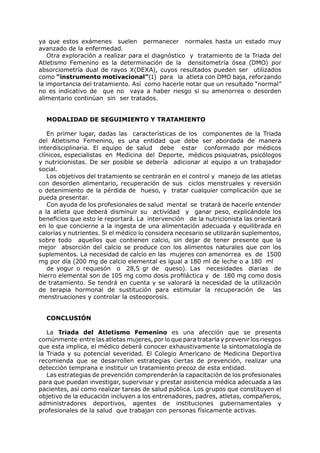 ya que estos exámenes suelen permanecer normales hasta un estado muy
avanzado de la enfermedad.
    Otra exploración a realizar para el diagnóstico y tratamiento de la Triada del
Atletismo Femenino es la determinación de la densitometría ósea (DMO) por
absorciometría dual de rayos X(DEXA), cuyos resultados pueden ser utilizados
como “instrumento motivacional”(1) para la atleta con DMO baja, reforzando
la importancia del tratamiento. Así como hacerle notar que un resultado “normal”
no es indicativo de que no vaya a haber riesgo si su amenorrea o desorden
alimentario continúan sin ser tratados.


  MODALIDAD DE SEGUIMIENTO Y TRATAMIENTO

   En primer lugar, dadas las características de los componentes de la Triada
del Atletismo Femenino, es una entidad que debe ser abordada de manera
interdisciplinaria. El equipo de salud debe estar conformado por médicos
clínicos, especialistas en Medicina del Deporte, médicos psiquiatras, psicólogos
y nutricionistas. De ser posible se debería adicionar al equipo a un trabajador
social.
   Los objetivos del tratamiento se centrarán en el control y manejo de las atletas
con desorden alimentario, recuperación de sus ciclos menstruales y reversión
o detenimiento de la pérdida de hueso, y tratar cualquier complicación que se
pueda presentar.
   Con ayuda de los profesionales de salud mental se tratará de hacerle entender
a la atleta que deberá disminuir su actividad y ganar peso, explicándole los
beneficios que esto le reportará. La intervención de la nutricionista las orientará
en lo que concierne a la ingesta de una alimentación adecuada y equilibrada en
calorías y nutrientes. Si el médico lo considera necesario se utilizarán suplementos,
sobre todo aquellos que contienen calcio, sin dejar de tener presente que la
mejor absorción del calcio se produce con los alimentos naturales que con los
suplementos. La necesidad de calcio en las mujeres con amenorrea es de 1500
mg por día (200 mg de calcio elemental es igual a 180 ml de leche o a 180 ml
   de yogur o requesón o 28,5 gr de queso). Las necesidades diarias de
hierro elemental son de 105 mg como dosis profiláctica y de 180 mg como dosis
de tratamiento. Se tendrá en cuenta y se valorará la necesidad de la utilización
de terapia hormonal de sustitución para estimular la recuperación de las
menstruaciones y controlar la osteoporosis.


  CONCLUSIÓN

   La Triada del Atletismo Femenino es una afección que se presenta
comúnmente entre las atletas mujeres, por lo que para tratarla y prevenir los riesgos
que esta implica, el médico deberá conocer exhaustivamente la sintomatología de
la Triada y su potencial severidad. El Colegio Americano de Medicina Deportiva
recomienda que se desarrollen estrategias ciertas de prevención, realizar una
detección temprana e instituir un tratamiento precoz de esta entidad.
   Las estrategias de prevención comprenderán la capacitación de los profesionales
para que puedan investigar, supervisar y prestar asistencia médica adecuada a las
pacientes, así como realizar tareas de salud pública. Los grupos que constituyen el
objetivo de la educación incluyen a los entrenadores, padres, atletas, compañeros,
administradores deportivos, agentes de instituciones gubernamentales y
profesionales de la salud que trabajan con personas físicamente activas.
 