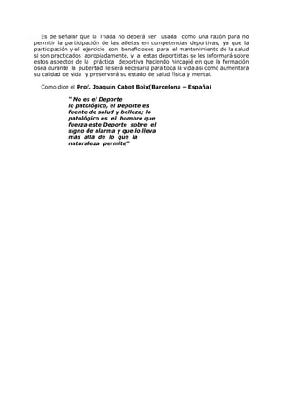 Es de señalar que la Triada no deberá ser usada como una razón para no
permitir la participación de las atletas en competencias deportivas, ya que la
participación y el ejercicio son beneficiosos para el mantenimiento de la salud
si son practicados apropiadamente, y a estas deportistas se les informará sobre
estos aspectos de la práctica deportiva haciendo hincapié en que la formación
ósea durante la pubertad le será necesaria para toda la vida así como aumentará
su calidad de vida y preservará su estado de salud física y mental.

  Como dice el Prof. Joaquín Cabot Boix(Barcelona – España)

            “ No es el Deporte
            lo patológico, el Deporte es
            fuente de salud y belleza; lo
            patológico es el hombre que
            fuerza este Deporte sobre el
            signo de alarma y que lo lleva
            más allá de lo que la
            naturaleza permite”
 