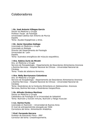 Colaboradores




1-Dr. José Antonio Villegas García
Doctor en Medicina y Cirugía
Profesor Titular de Fisiología
Universidad Católica San Antonio de Murcia
España
Tema: Ayudas Ergogénicas y otros.

2-Dr. Javier González-Gallego
Licenciado en Medicina y cirugía
Licenciado en Biología
Director del Departamento de Fisiología
Universidad de León
España
Tema: Sustratos energéticos del músculo esquelético.

3-Dra. Sabina Zurlo de Mirotti
Dra. en Medicina y Cirugía
Servicio de Psicopatología - Departamento de Desordenes Alimentarios Anorexia
y Bulimia Nerviosa - Hospital Nacional de Clínicas - Universidad Nacional de
Córdoba
Tema: Triada del atletismo femenino.

4-Dra. Nelly Barrionuevo Colombres
Dra. en Medicina y Cirugía
Servicio de Sicopatología - Departamento de Desordenes Alimentarios Anorexia
y Bulimia Nerviosa - Hospital Nacional de Clínicas - Universidad Nacional de
Córdoba
Tema: Desórdenes de la Conducta Alimentaria en Adolescentes: Anorexia
Nerviosa, Bulimia Nerviosa y Desórdenes Inespecíficos.

5-Dr. Alfredo Córdova Martínez
Doctor en Medicina y Cirugía
Catedrático de Fisiología en la Universidad de Valladolid
Tema: Nutrición y función inmune, Nutrición y Fatiga muscular.

6-Lic. Karina Fucks
Licenciada en Nutrición – Universidad de Buenos Aires
II nivel de antropometrista otorgado por ISAK
Correctora del tema: Alimentación Anabólica.

7-Prof. Fernando Herrera
Profesor de Educación Física - IPEF
Corrector del tema: Cineantropometría.
 