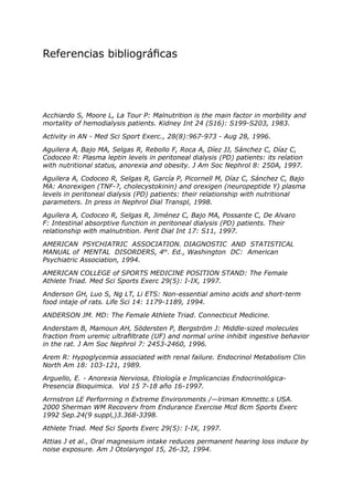 Referencias bibliográficas




Acchiardo S, Moore L, La Tour P: Malnutrition is the main factor in morbility and
mortality of hemodialysis patients. Kidney Int 24 (S16): S199-S203, 1983.

Activity in AN - Med Sci Sport Exerc., 28(8):967-973 - Aug 28, 1996.

Aguilera A, Bajo MA, Selgas R, Rebollo F, Roca A, Díez JJ, Sánchez C, Díaz C,
Codoceo R: Plasma leptin levels in peritoneal dialysis (PD) patients: its relation
with nutritional status, anorexia and obesity. J Am Soc Nephrol 8: 250A, 1997.

Aguilera A, Codoceo R, Selgas R, García P, Picornell M, Díaz C, Sánchez C, Bajo
MA: Anorexigen (TNF-?, cholecystokinin) and orexigen (neuropeptide Y) plasma
levels in peritoneal dialysis (PD) patients: their relationship with nutritional
parameters. In press in Nephrol Dial Transpl, 1998.

Aguilera A, Codoceo R, Selgas R, Jiménez C, Bajo MA, Possante C, De Alvaro
F: Intestinal absorptive function in peritoneal dialysis (PD) patients. Their
relationship with malnutrition. Perit Dial Int 17: S11, 1997.

AMERICAN PSYCHIATRIC ASSOCIATION. DIAGNOSTIC AND STATISTICAL
MANUAL of MENTAL DISORDERS, 4th. Ed., Washington DC: American
Psychiatric Association, 1994.

AMERICAN COLLEGE of SPORTS MEDICINE POSITION STAND: The Female
Athlete Triad. Med Sci Sports Exerc 29(5): I-IX, 1997.

Anderson GH, Luo S, Ng LT, Li ETS: Non-essential amino acids and short-term
food intaje of rats. Life Sci 14: 1179-1189, 1994.

ANDERSON JM. MD: The Female Athlete Triad. Connecticut Medicine.

Anderstam B, Mamoun AH, Södersten P, Bergström J: Middle-sized molecules
fraction from uremic ultrafiltrate (UF) and normal urine inhibit ingestive behavior
in the rat. J Am Soc Nephrol 7: 2453-2460, 1996.

Arem R: Hypoglycemia associated with renal failure. Endocrinol Metabolism Clin
North Am 18: 103-121, 1989.

Arguello, E. - Anorexia Nerviosa, Etiología e Implicancias Endocrinológica-
Presencia Bioquimica. Vol 15 7-18 año 16-1997.

Arrnstron LE Perforrning n Extreme Environments /—lriman Kmnettc.s USA.
2000 Sherman WM Recoverv from Endurance Exercise Mcd 8cm Sports Exerc
1992 Sep.24(9 suppl,)3.368-3398.

Athlete Triad. Med Sci Sports Exerc 29(5): I-IX, 1997.

Attias J et al., Oral magnesium intake reduces permanent hearing loss induce by
noise exposure. Am J Otolaryngol 15, 26-32, 1994.
 