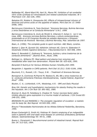 Babbedge RC, Bland-Ward PA, Hart SL, Moore PK: Inhibition of rat cerebellar
nitric oxide synthase b7-nitroindazole and related substituted indazoles. Br J
Pharmacol 110: 262-228, 1993.

Balaskas EV, Rodela H, Oreopoulos DG: Effects of intraperitoneal infusion of
dextrose and amino acids on the appetite of rabbits. Perit Dial Int 13: S490-
S498, 1993.

Barrionuevo Colombres N, Tesis Doctoral: “Anorexia Nerviosa, Bulimia Nerviosa
y otros Desórdenes en la Conducta Alimentaria” U.N.C. 1999.

Barrionuevo Colombres N, Zurlo de Mirotti S, Villariolo P, Kohan C, Juri C de,
Lesa, AME, Anorexia nerviosa-Bulimia Nerviosa y cultura contemporánea,
presentada en el III Congreso Mundial de estados depresivos y Simposio
Internacional de Anorexia Nerviosa y Bulimia Nerviosa, Mza. setiembre de 1997.

Bean, A. (1996). The complete guide to sport nutrition. A&C Black, Londres.

Bednar I, Qian M, Qureshi GA, Källström Johnson AE, Carre H, Södersten P:
Glutamate inhibits ingestive behaviour. J Neuroendocrinol 6: 403-408, 1994.

Beker E, Benedetti C, Goldvarg N, “Anorexia ,bulimia y otros trastornos de la
conducta alimentaria “ ,Buenos Aires , Atuel, 1996.

Bellinger LL, Williams FE: Meal pattern and plasma liver enzymes and
metabolites after total liver denervation. Physiol Beh 58: 625-628, 1995.

Benardot D Nutrit,on for Serious Athletes Human i’Unetíbs,USA 1999.

Bergström J: Appetite in CAPD patients. Perit Dial 16 (S1): S181-S184, 1996.

Beumont, P.J.; Russell, J.D.: Touyz, S.W. - Treatment of Anorexia Nervosa.

Bonsignori A, Contreras M,Fharrel M, Nestera R, AN, BN y otros trastornos de
la conducta alimentaria Prácticas interdisciplinarias, Capital federal, Argentina”
Atuel” 1996.

Bouten, C. V.; Lichtenbolt, V.M.; Westertap, K.R. - BMI and Daily Physical

Bray GA: Genetic and hypothalamic mechanisms for obesity finding the needle in
the haystack. Am J Clin Nutr 50: 891-902, 1989.

Brenner D, Buck M, Feitelberg S, Chojkier M: Tumor necrosis factor alpha
inhibits albumin gene expression in a murine model of cachexia. J Clin Invest 85:
248-255, 1990.

BRONSON FH and MANNING J: The energetic regulation of ovulation: a realistic
role for body fat. Biol Reprod 44:945-950, 1991.

Brouns F Necesidades Nutricionales de los Atletas Editorial Paidotríbo, Barcelona,
1995.

Brown-Cartwright D, Smith HJ, Feldman M: Gastric emptying of an indigestible
solid in patients with end-state renal disease on continous ambulatory peritoneal
dialysis. Gastroenterology 95: 49-51, 1988.

Bueno L, Fioramonti J: Neurohormonal control of intestinal transit. Reprod Nutr
Dev 34: 513-525, 1994.
 
