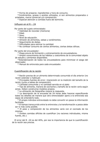 * Forma de preparar, ingredientes y hora de consumo.
     * Condimentos, grasas o aceites utilizados, si son alimentos preparados o
   enlatados, marca comercial y/o composición.
     * Especial atención a comidas fuera del domicilio.

  Influyen en el R – 24

  Por parte del sujeto entrevistado:
     * Habilidad de recordar (memoria)
     * Edad.
     * Sexo.
     * Nivel de educación.
     * Omisión de alimentos, salsas y condimentos.
     * Seguimiento de dietas.
     * Dificultades para estimar la cantidad.
     * No confesar consumo de ciertos alimentos, ciertas dietas idílicas.

  Por parte del encuestador:
     * Etapa previa de formación y entrenamiento de encuestadores.
     * Amplio conocimiento de los hábitos y costumbres de la comunidad objeto
   de estudio y alimentos disponibles.
     * Estandarización de todos los encuestadores para minimizar el sesgo del
   observador.
     * Manual de entrevista para cada encuestador.


  Cuantificación de la ración

      * Ración precisa de un alimento determinado consumido el día anterior (no
   ración estándar o habitual)
      * Principales fuentes de error: imprecisión en la medición del tamaño de la
   ración (junto a tablas de composición)
      * Cantidad consumida y no cantidad servida en el plato
      * Tipo de alimento, manera de cocinarlos y tamaño de la ración varía según
   zonas. Deben construirse modelos propios.
      * La utilización de fotografías mejora la respuesta.
      * La descripción de la encuesta de 24 horas debe hacerse especificando
   todos los detalles de manera que otro entrevistador ajeno a la entrevista sea
   capaz de entenderlo todo.
      * El propio individuo entrevistado no debe convertir en pesos la información
   facilitada.
      * El tiempo transcurrido entre la entrevista y la transformación a pesos debe
   ser lo más corta posible.
      * El peso y composición de los alimentos varía con el cocinado de los
   mismos.
      * Existen comidas difíciles de cuantificar (no raciones individuales, misma
   fuente, etc.)

  El error del R –24 es del 40%, por eso la importancia de que la cuantificación
de la ración sea precisa.
 