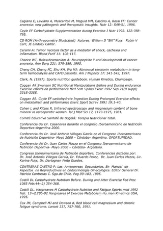 Cagiano C, Laviano A, Muscaritoli M, Meguid MM, Cascino A, Rossi FF: Cancer
anorexia: new pathogenic and therapeutic insughts. Nutr 12: S48-51, 1996.

Cayle EF Carbohydrate Supplementation during Exercise J Nutr 1992. 122:788-
795.

CD ROM (Anthropometry Illustrated) Autores: William D “Bill” Ross    Robin V
Carr, JE Lindsay Carter.

Cerami A: Tumor necrosis factor as a mediator of shock, cachexia and
inflamation. Blood Purif 11: 108-117.

Chance WT, Balasubramaniam A: Neuropeptide Y and development of cancer
anorexia. Ann Surg 221: 579-589, 1995.

Cheng CH, Cheng FC, Shu KH, Wu MJ: Abnormal serotonin metabolism in long-
term hemodialysis and CAPD patients. Am J Nephrol 17: 541-542, 1997.

Clark, N. (1997). Sports nutrition guidebook. Human Kinetics, Champaign.

Coggan AR Swanson SC Nutritional Mantpulations Before and During endurance
Exercise effects on perforrnance Mcd 5cm Sporis Exerc 1992 Sep.24(0 suppl)
331S-335S.

Coggan AR. Coyle EF carbohydrate Ingestion During Proionged Exercise effects
on metabolisrn and pêrformance Exerc Sport Scirev 1991 19:1-40.

Cohen L and Kitzes R, Infrared spectroscopy and magnesium content of bone
mineral in osteoporotic women. Isr j Med Sci 17, 1123-1125, 1981.

Comité Educativo Santafé de Bogotá: Terapia Nutricional Total.

Conferencia del Dr. Casanovas durante el congreso Iberoamericano de Nutrición
Deportiva-Argentina 2000.

Conferencia del Dr. José Antonio Villegas García en el Congreso Iberoamericano
de Nutrición Deportiva- Mayo 2000 – Córdoba- Argentina. OPORTUNIDAD.

Conferencia del Dr. Juan Carlos Mazza en el Congreso Iberoamericano de
Nutrición Deportiva- Mayo 2000 – Córdoba- Argentina.

Congreso Iberoamericano de Nutrición deportiva, Conferencias dictados por:
Dr. José Antonio Villegas García, Dr. Eduardo Perez, Dr. Juan Carlos Mazza, Lic.
Karina Fuks, Dr. Dartagnan Pinto Guedes.

CONTRERAS CASTRO P: Las Amenorreas Secundarias. En Manual de
Aspectos no Reproductivos en Endocrinología Ginecológica. Editor General Dr.
Patricio Contreras C. Sgo.de Chile. Pag.99-103, 1995.

Costill DL Carbohydrate Nutrition Before. During and Atter Exercise Fed Proc
1085 Feb:44~2) 354-368.

Costill DL. Hargreaves M Carbohydrate Nutrtion and Fatigue Sports mcd 1992
Feb: 13~2,Y86-92 Hargreaves M Exercise Metabolism Hu.man Kmetmcs USA,
1995.

Cox IM, Campbell MJ and Dowson d, Red blood cell magnesium and chronic
fatigue syndrome. Lancet 337, 757-760, 1991.
 
