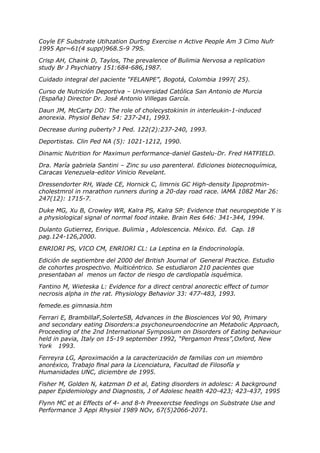 Coyle EF Substrate Utihzation Durtng Exercise n Active People Am 3 Cimo Nufr
1995 Apr~61(4 suppl)968.S-9 79S.

Crisp AH, Chaink D, Taylos, The prevalence of Bulimia Nervosa a replication
study Br J Psychiatry 151:684-686,1987.

Cuidado integral del paciente “FELANPE”, Bogotá, Colombia 1997( 25).

Curso de Nutrición Deportiva – Universidad Católica San Antonio de Murcia
(España) Director Dr. José Antonio Villegas García.

Daun JM, McCarty DO: The role of cholecystokinin in interleukin-1-induced
anorexia. Physiol Behav 54: 237-241, 1993.

Decrease during puberty? J Ped. 122(2):237-240, 1993.

Deportistas. Clin Ped NA (5): 1021-1212, 1990.

Dinamic Nutrition for Maximun performance-daniel Gastelu-Dr. Fred HATFIELD.

Dra. María gabriela Santini – Zinc su uso parenteral. Ediciones biotecnoquímica,
Caracas Venezuela-editor Vinicio Revelant.

Dressendorter RH, Wade CE, Hornick C, limrnis GC High-density Iipoprotmin-
cholestmrol in rnarathon runners during a 20-day road race. lAMA 1082 Mar 26:
247(12): 1715-7.

Duke MG, Xu B, Crowley WR, Kalra PS, Kalra SP: Evidence that neuropeptide Y is
a physiological signal of normal food intake. Brain Res 646: 341-344, 1994.

Dulanto Gutierrez, Enrique. Bulimia , Adolescencia. México. Ed. Cap. 18
pag.124-126,2000.

ENRIORI PS, VICO CM, ENRIORI CL: La Leptina en la Endocrinología.

Edición de septiembre del 2000 del British Journal of General Practice. Estudio
de cohortes prospectivo. Multicéntrico. Se estudiaron 210 pacientes que
presentaban al menos un factor de riesgo de cardiopatía isquémica.

Fantino M, Wieteska L: Evidence for a direct central anorectic effect of tumor
necrosis alpha in the rat. Physiology Behavior 33: 477-483, 1993.

femede.es gimnasia.htm

Ferrari E, BrambillaF,SolerteSB, Advances in the Biosciences Vol 90, Primary
and secondary eating Disorders:a psychoneuroendocrine an Metabolic Approach,
Proceeding of the 2nd International Symposium on Disorders of Eating behaviour
held in pavia, Italy on 15-19 september 1992, “Pergamon Press”,Oxford, New
York 1993.

Ferreyra LG, Aproximación a la caracterización de familias con un miembro
anoréxico, Trabajo final para la Licenciatura, Facultad de Filosofía y
Humanidades UNC, diciembre de 1995.

Fisher M, Golden N, katzman D et al, Eating disorders in adolesc: A background
paper Epidemiology and Diagnostis, J of Adolesc health 420-423; 423-437, 1995

Flynn MC et ai Effects of 4- and 8-h Preexerctse feedings on Substrate Use and
Performance 3 Appi Rhysiol 1989 NOv, 67(5)2066-2071.
 