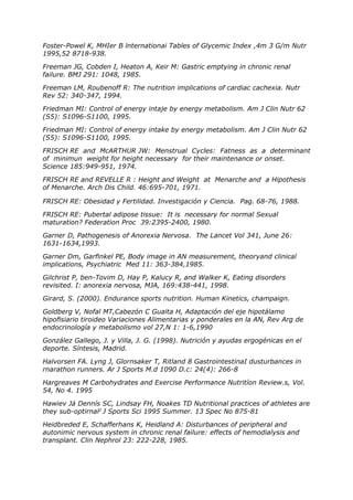 Foster-Powel K, MHIer B lnternationai Tables of Glycemic Index ,4m 3 G/m Nutr
1995,52 8718-938.

Freeman JG, Cobden I, Heaton A, Keir M: Gastric emptying in chronic renal
failure. BMJ 291: 1048, 1985.

Freeman LM, Roubenoff R: The nutrition implications of cardiac cachexia. Nutr
Rev 52: 340-347, 1994.

Friedman MI: Control of energy intaje by energy metabolism. Am J Clin Nutr 62
(S5): S1096-S1100, 1995.

Friedman MI: Control of energy intake by energy metabolism. Am J Clin Nutr 62
(S5): S1096-S1100, 1995.

FRISCH RE and McARTHUR JW: Menstrual Cycles: Fatness as a determinant
of minimun weight for height necessary for their maintenance or onset.
Science 185:949-951, 1974.

FRISCH RE and REVELLE R : Height and Weight at Menarche and a Hipothesis
of Menarche. Arch Dis Child. 46:695-701, 1971.

FRISCH RE: Obesidad y Fertilidad. Investigación y Ciencia. Pag. 68-76, 1988.

FRISCH RE: Pubertal adipose tissue: It is necessary for normal Sexual
maturation? Federation Proc 39:2395-2400, 1980.

Garner D, Pathogenesis of Anorexia Nervosa. The Lancet Vol 341, June 26:
1631-1634,1993.

Garner Dm, Garfinkel PE, Body image in AN measurement, theoryand clinical
implications, Psychiatric Med 11: 363-384,1985.

Gilchrist P, ben-Tovim D, Hay P, Kalucy R, and Walker K, Eating disorders
revisited. I: anorexia nervosa, MJA, 169:438-441, 1998.

Girard, S. (2000). Endurance sports nutrition. Human Kinetics, champaign.

Goldberg V, Nofal MT,Cabezón C Guaita H, Adaptación del eje hipotálamo
hipofisiario tiroideo Variaciones Alimentarias y ponderales en la AN, Rev Arg de
endocrinología y metabolismo vol 27,N 1: 1-6,1990

González Gallego, J. y Villa, J. G. (1998). Nutrición y ayudas ergogénicas en el
deporte. Síntesis, Madrid.

Halvorsen FA. Lyng J, Glornsaker T, Ritland 8 GastrointestinaI dusturbances in
rnarathon runners. Ar J Sports M.d 1090 D.c: 24(4): 266-8

Hargreaves M Carbohydrates and Exercise Performance Nutritíon Review.s, Vol.
54, No 4. 1995

Hawiev Já Dennís SC, Lindsay FH, Noakes TD Nutritional practices of athletes are
they sub-optirnal2 J Sports Sci 1995 Summer. 13 Spec No 875-81

Heidbreded E, Schafferhans K, Heidland A: Disturbances of peripheral and
autonimic nervous system in chronic renal failure: effects of hemodialysis and
transplant. Clin Nephrol 23: 222-228, 1985.
 