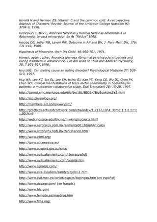 Hemilä H and Herman ZS. Vitamin C and the common cold: A retrospective
Analysis of Chalmers’ Review. Journal of the American College Nutrition 93:
3704-9, 1996.

Herscovici C, Bay L, Anorexia Nerviosa y bulimia Nerviosa Amenazas a la
Autonomía, tercera reimpresión Bs As “Paidos” 1995.

Herzog DB, keller MB, Lavori PW, Outcome in AN and BN, J Nerv Ment Dis, 176:
131-143, 1988.

Hipothesis of Menarche. Arch Dis Child. 46:695-701, 1971.

Horesh, apter , Ishai, Anorexia Nervosa Abnormal psychosocial situations and
eating disorders in adolescence, J of Am Acad of Child and Adolesc Psychiatry,
35, 7:921-927,1996.

Hsu LKG: Can dieting cause an eating disorder? Psychological Medicine 27: 509-
513, 1997.

Hsu WA, Lee KC, Lin SL, Lee SH, Hsieh SJ, Kan YT, Yang CS, Wu DJ, Chen PY,
Chen WY: Clinical manifestations of trace metal abnormality in hemodialysis
patients: a multicenter collaborative study. Dial Transplant 26: 15-20, 1997.

http://gened.emc.maricopa.edu/bio/bio181/BIOBK/BioBookcircSYS.html

http://jap.physiology.org/

http://members.aol.com/wwwipsm/

http://practices.activelifenetwork.com/cda/index/1,7132,1064:Home:1:1:1:1:1:
1,00.html

http://web.indstate.edu/thcme/mwking/subjects.html

http://www.aerobicos.com.mx/alimenta001.htm#Artículos

http://www.aerobicos.com.mx/hidratacion.htm

http://www.asmi.org/

http://www.aulamedica.es/

http://www.ausport.gov.au/sma/

http://www.avituallamiento.com/ (en español)

http://www.avituallamiento.com/comité.htm

http://www.cemede.com/

http://www.cica.es/aliens/samfyc/ejerci-1.htm

http://www.csd.mec.es/caricd/dopaje/dopingqu.htm (en español)

http://www.dopage.com/ (en francés)

http://www.fda.gov/

http://www.femede.es/masdreg.htm

http://www.fims.org/
 