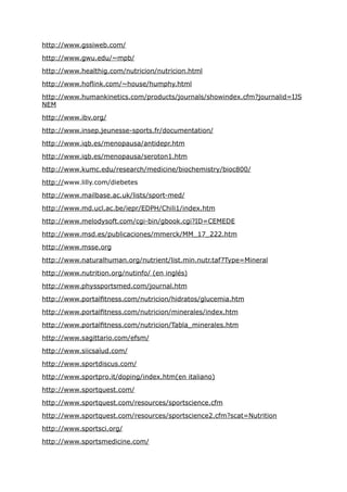 http://www.gssiweb.com/

http://www.gwu.edu/~mpb/

http://www.healthig.com/nutricion/nutricion.html

http://www.hoflink.com/~house/humphy.html

http://www.humankinetics.com/products/journals/showindex.cfm?journalid=IJS
NEM

http://www.ibv.org/

http://www.insep.jeunesse-sports.fr/documentation/

http://www.iqb.es/menopausa/antidepr.htm

http://www.iqb.es/menopausa/seroton1.htm

http://www.kumc.edu/research/medicine/biochemistry/bioc800/

http://www.lilly.com/diebetes

http://www.mailbase.ac.uk/lists/sport-med/

http://www.md.ucl.ac.be/iepr/EDPH/Chili1/index.htm

http://www.melodysoft.com/cgi-bin/gbook.cgi?ID=CEMEDE

http://www.msd.es/publicaciones/mmerck/MM_17_222.htm

http://www.msse.org

http://www.naturalhuman.org/nutrient/list.min.nutr.taf?Type=Mineral

http://www.nutrition.org/nutinfo/ (en inglés)

http://www.physsportsmed.com/journal.htm

http://www.portalfitness.com/nutricion/hidratos/glucemia.htm

http://www.portalfitness.com/nutricion/minerales/index.htm

http://www.portalfitness.com/nutricion/Tabla_minerales.htm

http://www.sagittario.com/efsm/

http://www.siicsalud.com/

http://www.sportdiscus.com/

http://www.sportpro.it/doping/index.htm(en italiano)

http://www.sportquest.com/

http://www.sportquest.com/resources/sportscience.cfm

http://www.sportquest.com/resources/sportscience2.cfm?scat=Nutrition

http://www.sportsci.org/

http://www.sportsmedicine.com/
 