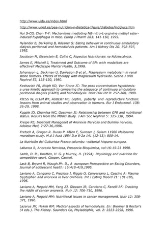 http://www.uida.es/index.html

http://www.uned.es/pea-nutricion-y-dietetica-I/guia/diabetes/indgluce.htm

Hui S-CG, Chan T-Y: Mechanisms mediating NG-nitro-L-arginine methyl ester-
induced hypophagia in mice. Europ J Pharm 283: 141-150, 1995.

Hylander B, Barkeling B, Rössner S: Eating behavior in continuous ambulatory
dialysis peritoneal and hemodialysis patients. Am J Kidney Dis 20: 592-597,
1992.

Jacobson M, Eisenstein E, Colho C, Aspectos Nutricionais na Adolescência.

James E, Mitchell J, Treatment and Outcome of BN: wich modalities are
effective? Medscape Mental Health, 3,1998.

Johansson g, Backman U, Danielson B et al., Magnesium metabolism in renal
stone formers. Effects of therapy with magnesium hydroxide. Scand J Urol
Nephrol 53, 125-130, 1980.

Keshaviah PR, Nolph KD, Van Stone JC: The peak concentration hypothesis:
a urea kinetic approach to comparing the adequacy of continuou ambulatory
peritoneal dialysis (CAPD) and hemodialysis. Perit Dial Int 9: 257-260, 1989.

KIESS W, BLUM WF, AUBERT ML: Leptin, puberty and reproductive function:
lessons from animal studies and observation in humans. Eur J Endocrinol. 138:
26-29, 1998.

Kopple JD, Chumlea WC, Gassman JJ: Relationship between GFR and nutritional
status. Results from the MDRD study. J Am Soc Nephrol 5: 325-330, 1994.

Kreipe RE, Inpatient Managenet of Anorexia Nervosa and Bulimia nervosa,
Adolesc Med, 2:27-36,1996.

Kretsch A, Grogan R. Duras P. AIIen F, Surnner J, Guiam 11980 Melbourne
rnarathon study. M.d J Aust 1084 D.e 8-2a 141 (12-13): 800-14.

La Nutrición del Culturista-Franco columbu –editorial hispano europea.

Labanca R, Anorexia Nerviosa, Presencia Bioquimica, vol:16:15-23 1998.

Lamb, D. R., Knutten, H. G. y Murray, H. (1994). Physiology and nutrition for
competitive sport. Cooper, Carmel.

Lask B, Bryant R, Waugh.Ph. D., A european Peerspective on Eating Disorders,
Journal of adolescent health: 16:418-419,1995.

Laviano A, Cangiano C, Preziosa I, Riggio O, Conversano L, Cascino A: Plasma
tryptophan and anorexia in liver cirrhosis. Int J Eating Disord 21: 181-186,
1996.

Laviano A, Meguid MM, Yang ZJ, Gleason JR, Canciano C, Fanelli RF: Cracking
the riddle of cancer anorexia. Nutr 12: 706-710, 1996.

Laviano A, Meguid MM: Nutritional issues in cancer management. Nutr 12: 358-
371, 1996.

Lazarus JM, Hakim RM: Medical aspects of hemodialysis. En: Brenner & Rector’s
(4 eds.). The Kidney. Saunders Co, Phyladelphia, vol. 2: 2223-2298, 1996.
 