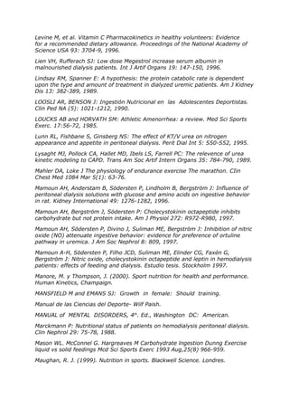 Levine M, et al. Vitamin C Pharmacokinetics in healthy volunteers: Evidence
for a recommended dietary allowance. Proceedings of the National Academy of
Science USA 93: 3704-9, 1996.

Lien VH, Rufferach SJ: Low dose Megestrol increase serum albumin in
malnourished dialysis patients. Int J Artif Organs 19: 147-150, 1996.

Lindsay RM, Spanner E: A hypothesis: the protein catabolic rate is dependent
upon the type and amount of treatment in dialyzed uremic patients. Am J Kidney
Dis 13: 382-389, 1989.

LOOSLI AR, BENSON J: Ingestión Nutricional en las Adolescentes Deportistas.
Clin Ped NA (5): 1021-1212, 1990.

LOUCKS AB and HORVATH SM: Athletic Amenorrhea: a review. Med Sci Sports
Exerc. 17:56-72, 1985.

Lunn RL, Fishbane S, Ginsberg NS: The effect of KT/V urea on nitrogen
appearance and appetite in peritoneal dialysis. Perit Dial Int 5: S50-S52, 1995.

Lysaght MJ, Pollock CA, Hallet MD, Ibels LS, Farrell PC: The relevence of urea
kinetic modeling to CAPD. Trans Am Soc Artif Intern Organs 35: 784-790, 1989.

Mahler DA, Loke J The physiology of endurance exercise The marathon. CIin
Chest Med 1084 Mar 5(1): 63-76.

Mamoun AH, Anderstam B, Södersten P, Lindholm B, Bergström J: Influence of
peritoneal dialysis solutions with glucose and amino acids on ingestive behavior
in rat. Kidney International 49: 1276-1282, 1996.

Mamoun AH, Bergström J, Södersten P: Cholecystokinin octapeptide inhibits
carbohydrate but not protein intake. Am J Physiol 272: R972-R980, 1997.

Mamoun AH, Södersten P, Divino J, Suliman ME, Bergström J: Inhibition of nitric
oxide (NO) attenuate ingestive behavior: evidence for preference of ortuline
pathway in uremica. J Am Soc Nephrol 8: 809, 1997.

Mamoun A-H, Södersten P, Filho JCD, Suliman ME, Elinder CG, Faxén G,
Bergström J: Nitric oxide, cholecystokinin octapeptide and leptin in hemodialysis
patients: effects of feeding and dialysis. Estudio tesis. Stockholm 1997.

Manore, M. y Thompson, J. (2000). Sport nutrition for health and performance.
Human Kinetics, Champaign.

MANSFIELD M and EMANS SJ: Growth in female: Should training.

Manual de las Ciencias del Deporte- Wilf Paish.

MANUAL of MENTAL DISORDERS, 4th. Ed., Washington DC: American.

Marckmann P: Nutritional status of patients on hemodialysis peritoneal dialysis.
Clin Nephrol 29: 75-78, 1988.

Mason WL. McConnel G. Hargreaves M Carbohydrate lngestion Dunng Exercise
liquid vs solid feedings Mcd Sci Sports Exerc 1993 Aug,25(8) 966-959.

Maughan, R. J. (1999). Nutrition in sports. Blackwell Science. Londres.
 