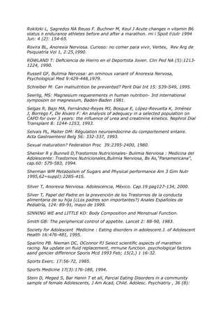 Rokitzki L, Sagredos NA Reuss F. Buchner M, Keul J Acute changes n vitamin B6
status n endurance athletes before and after a marathon. mi i Spoit tlutr 1994
Jun: 4 (2): 154-65.

Rovira BL, Anorexia Nerviosa. Curioso: no comer para vivir, Vertex, Rev Arg de
Psiquiatría Vol 1, 2:25,1990.

ROWLAND T: Deficiencia de Hierro en el Deportista Joven. Clin Ped NA (5):1213-
1224, 1990.

Russell GF, Bulimia Nervosa: an ominous variant of Anorexia Nervosa,
Psychological Med 9:429-448,1979.

Schreiber M: Can malnutrition be prevented? Perit Dial Int 15: S39-S49, 1995.

Seerlig, MS: Magnesium requerements in human nutrition- 3rd international
symposoin on magnesium, Baden-Baden 1981.

Selgas R, Bajo MA, Fernández-Reyes MJ, Bosque E, López-Revuelta K, Jiménez
J, Borrego F, De Alvaro F: An analysis of adequacy in a selected population on
CAPD for over 3 years: the influence of urea and creatinine kinetics. Nephrol Dial
Transplant 8: 1244-1253, 1993.

Selvais PL, Maiter DM: Régulation neuroendocrine du comportement entaire.
Acta Gastroenterol Belg 56: 332-337, 1993.

Sexual maturation? Federation Proc 39:2395-2400, 1980.

Shenker R y Bunnell D,Trastornos Nutricionales- Bulimia Nerviosa : Medicina del
Adolescente: Trastornos Nutricionales,Bulimia Nerviosa, Bs As,“Panamericana”,
cap.60: 579-583, 1994.

Sherman WM Metabolism of Sugars and Physical performance Am 3 Gim Nutr
1995,62~suppI):228S-41S.

Silver T, Anorexia Nerviosa. Adolescencia, México. Cap.19 pag127-134, 2000.

Silver T, Papel del Padre en la prevención de los Trastornos de la conducta
alimentaria de su hija (¿Los padres son importantes?) Anales Españoles de
Pediatría, 124: 89-91, mayo de 1999.

SINNING WE and LITTLE KD: Body Composition and Menstrual Function.

Smith GB: The peripherical control of appetite. Lancet 2: 88-90, 1983.

Society for Adolescent Medicine : Eating disorders in adolescent.J. of Adolescent
Health 16:476-481, 1995.

Sparlino PB. Nieman DC, OConnor PJ Seiect scientífic aspects of marathon
racing. Na update on fiuid replacement, mrnune function. psychological factors
aand gencier difference Sporis Mcd 1993 Feb; 15(2,) 1 16-32.

Sports Exerc. 17:56-72, 1985.

Sports Medicine 17(3):176-188, 1994.

Stein D, Meged S, Bar Hanin T et all, Parcial Eating Disorders in a community
sample of female Adolescents, J Am Acad, Child. Adolesc. Psychiatriy , 36 (8):
 