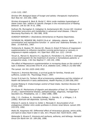1116-1123, 1997.

Stricker EM: Biological bases of hunger and satiety: therapeutic implications.
Nutr Rew 42: 333-340, 1984.

Stricker-Krongaard A, Beck B, Burlet C: Nitric oxide mediates hyperphagia of
obese Zuker rats: relation to specific changes in the microstructure of feeding
behavior. Life Sci 58: 9-15, 1996.

Sullivan PA, Murnaghan D, Callaghan N, Kantamanemi BD, Curzon GD: Cerebral
transmitter precursors and metabolites in advanced renal disease. J Neurol
Neurosurg Psychiatry 41: 581-588, 1978.

SUNDGOT-BORGEN J: Desórdenes Alimentarios en Mujeres Deportistas.

TATARANI PA, MONROE MB, DUECK CA et al: Adiposity, plasma leptin
concentration and reproductive function in active and sedentary females. Int J
Obes. 21:818-821, 1997.

TerbIanche 8. Noakes TD. Dennis SC, Marais D, Eckert M Failure of magnesium
supplementation to influence marathon running perIorrnance or recovery in
magnesiurn-replete subjects. lnt J Spal Nutr 1002 Jun: 2(2): 154-64.

Teruel JL, Marcen R, Navarro-A J, Aguilera A, Fernández-J G, Ortuño J: Androgen
versus erythropoietin for the treatment of anemia in hemodialysis patients: a
prospective study. J Am Soc Nephrol 7: 140-144, 1996.

The effect of Magnesioum supplementation in increasing doses on the control of
type 2 diabetes: deLourdes tima M, et al, diabetes Care, 1998;21 (5):682-686.

The Lancet. Vol 341:1635-1640.1993.

Treasure J, Anorexia Nerviosa, a survival guide for families, friends and
sufferers, London VK, “Psychology Press”, 1997.

Turner R A,Irwin Ce, Tschann JM,et al,Autonomy,relatedness and the initiation of
health risk behaviors in early adolescence, Health Psychol,12:200-208,1993.

Uvanäs-Moberg K: Endocrinologic control of food intake. Nutrition Reviews 48:
57-63, 1990.

Van Dyker R: Mechanisms of digestin and absorption of food. En: Slesinger F
(4 eds.). Gastrointestinal disease, pathophysiology, diagnosis, management.
Saunders Co, Philadelphia, vol. 1: 1062-1088, 1989.

Villa, J. G., Cordova, A., González-Gallego, J., Garrido, G. y Villegas, J. A.
(2000). Nutrición del deportista. Gymnos, Madrid.

Villance P, Leone A, Calver A, Collier J, Moncada S: Accumulation of an
endogenous inhibitor nitric oxide synthesis in chronic renal failure. Lancet 339:
572-575, 1992.

Walls EK, Koopmans HS: Differential effect of intravenous glucose, amino acids,
and lipid on diary food in take in rats. Am J Physiol 262: R225-R234, 1992.

Watanabe S, Bruera E: Anorexia and cachexia, asthenia, and lethargy. Hematol
Oncol Clin North Am 10: 189-206, 1996.
 