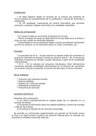 Codificación

      * Se debe disponer desde un principio de un manual que presente de
   forma explícita los procedimientos de la codificación: manual de entrevista y
   codificación.
      * Es útil establecer mecanismos de control informático que permitan
   reconocer y detectar códigos incorrectos y/o cantidades imposibles.


  Tablas de composición

     * En nuestro medio es una fuente importante de errores.
     * Previo al trabajo de campo se debe determinar que tabla se va a utilizar y
   como se van a tratar los alimentos faltantes.
     * El planificador y los encuestadores deben conocer que tabla de composición
   química se utilizará y si los alimentos están en crudo o cocinados, etc.


  Precisión

      * La precisión de los R – 24 para estimar la ingesta media de nutrientes en
   grupos de individuos es elevado. Cuando se utiliza un solo R – 24, el numero de
   individuos necesarios es elevado y puede calcularse a partir de la variabilidad
   interindividual.
      * El R – 24 en estudios de consumos individuales, tiene estimaciones
   imprecisas (elevada variabilidad interindividual en el consumo de nutrientes)
   La precisión mejora al aumentar el número de días para el mismo individuo.


  Otros métodos

     *   Consumo real (cámaras ocultas)
     *   Historia dietética.
     *   Registro de 7 días por pesada.
     *   Indicadores bioquímicos.
     *   Frecuencia de consumo


  HISTORIA DIETÉTICA

  Mediante este cuestionario:
     1) Se valora cuantitativamente la ingesta global de un individuo en un
  periodo de tiempo.
     2) Se facilita la información sobre sus hábitos dietéticos, número de comidas
  y tipo de las mismas.
     3) Se estima el tamaño de las raciones consumidas.

   Se necesita un nutricionista experimentado con periodo de formación previo
al inicio y se debe conocer el patrón de consumo habitual pero no recordar con
exactitud la cantidad consumida cada día.
 