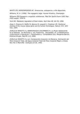 WHITE CM, HERGENROEDER AC: Amenorrea, osteopenia y niña deportista.

Williams, M. H. (1998). The ergogenic edge. Human Kinetics, Champaign.

Willuams MH Ergogenic e ergolytic substances. Med Sei Spctls Exare 1092 Sep:
24(0 suppQ: 3344-8.

York DA: Metabolic regulation of food intake. Nutr Rew 48: 64-70, 1990.

Zang Y, Proenca R, Maffei M, Barone M, Leopold I, Friedman JM: Positional
cloning of the mouse obese gene and its human homologue. Nature 372: 425-
432, 1994.

ZURLO de MIROTTI S y BARRIONUEVO COLOMBRES N: La Mujer Adolescente
en el Deporte. En Nutrición y sus Trastornos. Sexualidad en la Adolescencia
¿Información o Educación? Coordinadora y Compiladora Dra. Margarita Barrón.
Editorial Brujas, Pag.99-113, 2000.

ZURLO de MIROTTI S y col: Composición Corporal a la Menarca. Estimación del
Peso Corporal Total, del Agua Corporal Total del Peso Corporal Magro y Graso.
Rev Fac C Med UNC 53(Supl):23-30, 1995.
 