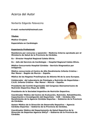 Acerca del Autor


Norberto Edgardo Palavecino

E-mail: norberto9@hotmail.com


Títulos:

Medico Cirujano

Especialista en Cardiología


Experiencia Profesional:

Residencia por concurso y oposición - Medicina Interna aprobada por el
Ministerio de Salud de la Provincia de Córdoba.

Ex - Director Hospital Regional Caleta Olivia.

Ex - Jefe del Servicio de Cardiología – Hospital Regional Caleta Olivia.

Médico Concurrente Hospital Córdoba - Servicio Diagnostico por
Imágenes.

Médico concurrente al Centro de Alto Rendimiento Infanta Cristina -
Mar Menor - Región de Murcia – España.

Médico de las Regatas Preolímpicas de Atlanta 96 de la zona Europea.

Colaborador del Laboratorio de Fisiología y Nutrición de Deportistas -
C.A.R. Infanta Cristina - Mar Menor - Murcia – España.

Presidente del Comité Organizador del Congreso Iberoamericano de
Nutrición Deportiva Mayo de 2000.

Presidente de la Sociedad Argentina de Nutrición Deportiva.

Coordinador Médico del Centro de Evaluación, Nutrición, Rehabilitación,
Capacitación e Investigación del Deportista – CAR – Córdoba Alto
Rendimiento de la Agencia Córdoba Deportes – Gobierno de la Provincia
de Córdoba.

Asesor Médico de la Dirección de Desarrollo Deportivo – Agencia
Córdoba Deportes – Gobierno de la Provincia de Córdoba.

Coordinador Médico del Departamento de Salud Deportiva de la
Dirección de Deportes Agencia DACyT – Gobierno de la Provincia de
Córdoba.
 
