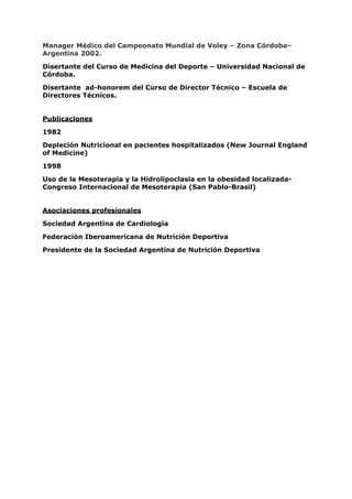 Manager Médico del Campeonato Mundial de Voley – Zona Córdoba–
Argentina 2002.

Disertante del Curso de Medicina del Deporte – Universidad Nacional de
Córdoba.

Disertante ad-honorem del Curso de Director Técnico – Escuela de
Directores Técnicos.


Publicaciones

1982

Depleción Nutricional en pacientes hospitalizados (New Journal England
of Medicine)

1998

Uso de la Mesoterapia y la Hidrolipoclasia en la obesidad localizada-
Congreso Internacional de Mesoterapia (San Pablo-Brasil)


Asociaciones profesionales

Sociedad Argentina de Cardiología

Federación Iberoamericana de Nutrición Deportiva

Presidente de la Sociedad Argentina de Nutrición Deportiva



                                Valor Biológico
 