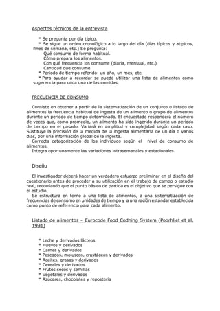 Aspectos técnicos de la entrevista

      * Se pregunta por día típico.
      * Se sigue un orden cronológico a lo largo del día (días típicos y atípicos,
   fines de semana, etc.) Se pregunta:
         Qué consume de forma habitual.
         Cómo prepara los alimentos.
         Con qué frecuencia los consume (diaria, mensual, etc.)
         Cantidad que consume.
      * Período de tiempo referido: un año, un mes, etc.
      * Para ayudar a recordar se puede utilizar una lista de alimentos como
   sugerencia para cada una de las comidas.


  FRECUENCIA DE CONSUMO

   Consiste en obtener a partir de la sistematización de un conjunto o listado de
alimentos la frecuencia habitual de ingesta de un alimento o grupo de alimentos
durante un periodo de tiempo determinado. El encuestado responderá el número
de veces que, como promedio, un alimento ha sido ingerido durante un período
de tiempo en el pasado. Variará en amplitud y complejidad según cada caso.
Sustituye la precisión de la medida de la ingesta alimentaria de un día o varios
días, por una información global de la ingesta.
   Correcta categorización de los individuos según el nivel de consumo de
alimentos.
   Integra oportunamente las variaciones intrasemanales y estacionales.


  Diseño

   El investigador deberá hacer un verdadero esfuerzo preliminar en el diseño del
cuestionario antes de proceder a su utilización en el trabajo de campo o estudio
real, recordando que el punto básico de partida es el objetivo que se persigue con
el estudio.
   Se estructura en torno a una lista de alimentos, a una sistematización de
frecuencias de consumo en unidades de tiempo y a una ración estándar establecida
como punto de referencia para cada alimento.


  Listado de alimentos – Eurocode Food Codning System (Poorhliet et al,
  1991)


     *   Leche y derivados lácteos
     *   Huevos y derivados
     *   Carnes y derivados
     *   Pescados, moluscos, crustáceos y derivados
     *   Aceites, grasas y derivados
     *   Cereales y derivados
     *   Frutos secos y semillas
     *   Vegetales y derivados
     *   Azúcares, chocolates y repostería
 