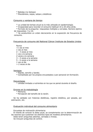 * Bebidas (no lácteas)
     * Misceláneos, sopas, salsas y dietéticos


  Consumo y ventana de tiempo

     * La unidad de tiempo anual es la más utilizada en epidemiología.
     * Incapacidad para recordar el consumo habitual 10 a 20 años atrás.
     * Formato de la pregunta: respuestas múltiples y cerradas. Número óptimo
   de respuestas: 5 a 10.
     * Se acostumbra un orden decreciente en la exposición de frecuencia de
   consumo.


  Frecuencia de consumo del National Cáncer Institute de Estados Unidos

     Nunca
     <1 vez al mes
     1 vez al mes
     2 – 3 veces al mes
     1 vez a la semana
     2 veces a la semana
     3 – 4 veces a la semana
     5 – 6 veces a la semana
     1 vez al día
     > 2 veces al día


  Ventajas
     * Rápido, sencillo y barato.
     * Completado por los propios encuestados o por personal sin formación.


  Desventajas
     * Utilidad limitada a nutrientes en los que se pensó durante el diseño.


  Errores en la metodología
     * Memoria.
     * Percepción del tamaño de la ración.

  Se ha validado con historias dietéticas, registro dietético, por pesada, por
estimación, etc.


  Evaluación individual del consumo alimentario

   Encuestas de motivación alimentaria:
   El interés de conocer la dieta usual, se complementa con la determinación de
las razones que sustentan los distintos tipos de modelos alimentarios.
   Debe tener preguntas abiertas, cerradas o mixtas.
   Se incluyen preguntas de control.
 