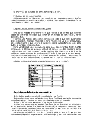 La entrevista es realizada de forma semidirigida o libre.

  Evaluación de los conocimientos:
  En los programas de educación nutricional, es muy importante para el diseño,
poder contar con datos objetivos sobre el nivel de conocimiento de la población en
materia alimentaria y nutricional.


  Registro de las medidas familiares (HM)

   Este es un método prospectivo en el que se dice a los sujetos que escriban
todos los alimentos y bebidas que tomen en un período de tiempo dado, por lo
general 7 días.
   Se utiliza una Agenda donde el paciente anota todo lo que come durante los
días en cuestión, mientras más días se lleve más seguro va a ser el resultado.
El período durante el que se lleve a cabo debe ser lo suficientemente largo para
cubrir la variación intraindividual.
   Dicha variabilidad no es equivalente para todos los alimentos, MARR (1971)
empleando la técnica de pesada, calculó el número de días necesario como
mínimo para que una encuesta pueda clasificar correctamente al 80% de la
población con un intervalo de confianza del 95%. En 7 días sólo se permite valorar
correctamente con respecto a la energía, hidratos de carbono y proteínas. En
nueve días se valoran los lípidos y en quince días el resto de los nutrientes.

  Número de días necesarios para clasificar al 80% de la población

                     NUTRIENTES HOMBRES MUJERES
                     Energía          5       4
                     Lípidos          9       6
                     Proteínas        5       5
                     Glúcidos         3       2
                     Sacarosa         2       3
                     Fibra           10       5
                     Vitamina A      46      64
                     Vitamina C       6       6
                     Vitamina B1      6       6
                     Vitamina B2     10      12
                     Sodio           11       7
                     Calcio           4       4
                     Hierro          12      19


  Condiciones del método prospectivo.

   -Debe haber una buena relación con el atleta y su familia
   -Buena disposición tanto del atleta como de su familia ya que tanto las madres
como las esposas juegan un papel muy importante en el resultado.
   -Evitar el día domingo ya que es el día de los desarreglos.
   -Utilizar una buena base de datos informática donde descargar los alimentos.
Yo personalmente utilizo 3 programas de informática en paralelo ya que no hay
ninguno que posea toda la información, utilizo el AYS, AYD y Bionutrition. Los dos
primeros son españoles y el último es argentino.
   -El resultado informático debe servir de base para la valoración ya que hay
nutrientes que pueden ingerirse cada mucho tiempo y no haber deficiencias, por
 