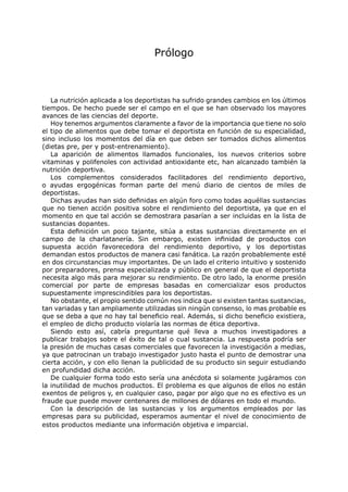 Prólogo



   La nutrición aplicada a los deportistas ha sufrido grandes cambios en los últimos
tiempos. De hecho puede ser el campo en el que se han observado los mayores
avances de las ciencias del deporte.
   Hoy tenemos argumentos claramente a favor de la importancia que tiene no solo
el tipo de alimentos que debe tomar el deportista en función de su especialidad,
sino incluso los momentos del día en que deben ser tomados dichos alimentos
(dietas pre, per y post-entrenamiento).
   La aparición de alimentos llamados funcionales, los nuevos criterios sobre
vitaminas y polifenoles con actividad antioxidante etc, han alcanzado también la
nutrición deportiva.
   Los complementos considerados facilitadores del rendimiento deportivo,
o ayudas ergogénicas forman parte del menú diario de cientos de miles de
deportistas.
   Dichas ayudas han sido definidas en algún foro como todas aquéllas sustancias
que no tienen acción positiva sobre el rendimiento del deportista, ya que en el
momento en que tal acción se demostrara pasarían a ser incluidas en la lista de
sustancias dopantes.
   Esta definición un poco tajante, sitúa a estas sustancias directamente en el
campo de la charlatanería. Sin embargo, existen infinidad de productos con
supuesta acción favorecedora del rendimiento deportivo, y los deportistas
demandan estos productos de manera casi fanática. La razón probablemente esté
en dos circunstancias muy importantes. De un lado el criterio intuitivo y sostenido
por preparadores, prensa especializada y público en general de que el deportista
necesita algo más para mejorar su rendimiento. De otro lado, la enorme presión
comercial por parte de empresas basadas en comercializar esos productos
supuestamente imprescindibles para los deportistas.
   No obstante, el propio sentido común nos indica que si existen tantas sustancias,
tan variadas y tan ampliamente utilizadas sin ningún consenso, lo mas probable es
que se deba a que no hay tal beneficio real. Además, si dicho beneficio existiera,
el empleo de dicho producto violaría las normas de ética deportiva.
   Siendo esto así, cabría preguntarse qué lleva a muchos investigadores a
publicar trabajos sobre el éxito de tal o cual sustancia. La respuesta podría ser
la presión de muchas casas comerciales que favorecen la investigación a medias,
ya que patrocinan un trabajo investigador justo hasta el punto de demostrar una
cierta acción, y con ello llenan la publicidad de su producto sin seguir estudiando
en profundidad dicha acción.
   De cualquier forma todo esto sería una anécdota si solamente jugáramos con
la inutilidad de muchos productos. El problema es que algunos de ellos no están
exentos de peligros y, en cualquier caso, pagar por algo que no es efectivo es un
fraude que puede mover centenares de millones de dólares en todo el mundo.
   Con la descripción de las sustancias y los argumentos empleados por las
empresas para su publicidad, esperamos aumentar el nivel de conocimiento de
estos productos mediante una información objetiva e imparcial.
 