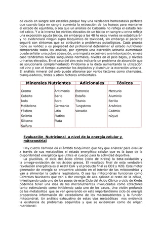 de calcio en sangre son estables porque hay una verdadera homeostasis perfecta
que cuando baja en sangre aumenta la extracción de los huesos para mantener
el estado de equilibrio, o sea que un análisis de Calcemia no refleja el estado real
del calcio. Y a la inversa los niveles elevados de un tóxico en sangre u orina refleja
una exposición aguda tóxica, sin embargo a las 48 hs esos niveles se estabilizarán
y no evidenciará ningún signo bioquímico de toxicidad, sin embargo el paciente
seguirá con síntomas que se atribuirán a problemas psicológicos. Cada prueba
tiene su validez y es propiedad del profesional determinar el estado nutricional
comparando todos los análisis, por ejemplo una excreción urinaria aumentada
puede señalar una pobre absorción, una ingesta excesiva o una intoxicación, en ese
caso tendremos niveles sanguíneos normales, niveles en el pelo bajos, y niveles
urinarios elevados. En el caso del zinc esto indicaría un problema de absorción que
se solucionaría complementando Piridoxina a la dieta aumentando la utilización
del zinc y con el tiempo aumentar los depósitos y disminuir la excreción urinaria.
El análisis mineral del pelo puede alterarse por varios factores como champúes,
blanqueadores, tintes y otros factores ambientales.

    Minerales Nutrientes                  Adicionales              Tóxicos

Cromo                   Antimonio      Estroncio              Mercurio
Cobalto                 Bario          Estaño                 Aluminio
Iodo                    Boro           Titanio                Berilio
Molibdeno               Germanio       Tungsteno              Arsénico
Fósforo                 Litio          Vanadio                Cadmio
Selenio                 Platino                               Níquel
Silicona                Plata
Sulfuro


  Evaluación Nutricional a nivel de la energía celular y
  mitocondrial

   Hay cuatro caminos en el ámbito bioquímico que hay que analizar para evaluar
a través de sus metabolitos el estado energético celular que es la base de la
disponibilidad energética que utilice el cuerpo para la actividad deportiva.
   La glucólisis, el ciclo del ácido cítrico (ciclo de Krebs) la beta-oxidación y
la omega-oxidación de los ácidos grasos. El resultado final de esta verdadera
revolución energética es el Acetil CoA y el producto final es CO2 y H2O. Este motor
generador de energía se encuentra ubicado en el interior de las mitocondrias y
van a alimentar la cadena respiratoria. O sea las mitocondrias funcionan como
Centrales Nucleares que van a dar energía de alta calidad al resto de la célula,
investigando cada uno de los pasos de este Ciclo del Ácido Cítrico o ciclo de Krebs
podemos tener una idea de los micronutrientes involucrados como cofactores
tanto estimulando como inhibiendo cada uno de los pasos. Una visión profunda
de los metabolitos que se van generando en este importantísimo ciclo de energía
proporciona información del catabolismo de los macronutrientes y la función
mitocondrial. Un análisis exhaustivo de estas vías metabólicas nos evidencia
la existencia de problemas adquiridos y que se evidencian como de origen
nutricional:
 
