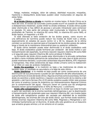 Fatiga, malestar, mialgias, dolor de cabeza, debilidad muscular, miopatías,
hipotonía o desequilibrio ácido-base pueden estar involucrados en algunas de
estas fallas.
   A saber:
   Si el Ácido Cítrico o citrato es medido en niveles bajos. El Ácido Cítrico es la
llave del ciclo. El exceso de succinato (como puede ocurrir en ocasión de infección
o disbacteriosis intestinal) puede inhibir la citrato sintetasa. El ácido cítrico puede
estar disminuido si hay déficit de glucosa o piruvato intracelular para comenzar
la cascada. En esta parte del proceso está involucrada la Vitamina B1 como
pirofosfato de Tiamina, la vitamina B2 como FAD, la vitamina B3 como NAD, el
ácido lipoico, el magnesio y el ATP.
   Si está alterada la beta oxidación de los ácidos grasos, como ocurre en
una deficiencia de Carnitina puede reducir los niveles de Acetil CoA y citrato,
especialmente en estados de ayuno (entre 12 y 48 hs. después de la última
comida) La carnitina es esencial para el transporte de los ácidos grasos de cadena
larga a través de la membrana mitocondrial para su posterior oxidación.
   El ácido cítrico también puede estar disminuido si el ácido oxalacético está
bajo. El ácido oxalacético puede formarse por oxidación del ácido málico o por
transaminación del aspartato, la primera reacción requiere vitamina B3 como NAD
y el segundo paso requiere Vitamina B6 como piridoxal-5-fosfato.
   La formación del ácido cítrico puede estar disminuida si la piruvato carboxilasa
es débil o tiene múltiples deficiencia de carboxilasa (en este caso el ácido pirúvico
puede mostrarse elevado). La piruvato carboxilasa requiere Biotina, ATP, magnesio
y manganeso. Hay otras condiciones de bajo citrato urinario como la reabsorción
en el riñón en caso de acidosis metabólica.
   Ácido Cis-aconítico: si la medición es baja y las mediciones de citrato es
también baja, el resultado es secundario a la baja de este último.
   Ácido Isocítrico: si la medida es baja puede ser como consecuencia de una
disminución de sus precursores o puede ser por depleción del alfa cetoclutarato, el
cual se forma en el ciclo del ácido cítrico. Algunas enzimas como la aconitasa, forman
ácido cis-aconitico y ácido isocítrico y requiere una disminución de la cisteína o del
glutatión y del hierro ferroso (Fe+2) El estrés oxidativo puede inhibir este proceso
así como el arsénico (zonas de Argentina con Hidroarsenisismo Regional Crónico
por la contaminación del agua) mercurio (tener en cuenta que las amalgamas
dentales tienen aproximadamente el 50% de Mercurio) o antimonio.
   Ácido alfa-cetoglutárico: si su medición es baja no olvidar que está formado
a partir del isocitrato vía la enzima isocitrato dehidrogenasa o por la deaminación
o transaminación del glutamato paso que requiere Vitamina B6. Los niveles bajos
de ácido alfa cetoglutarico pueden ser causado por debilidad de la isocitrato
dehidrogenasa, las enzimas del ciclo del ácido cítrico que forman ácido isocítrico.
Dichas enzimas requieren Vitamina B3 como NAD, Magnesio y Manganeso y son
inhibidas fuertemente por el Aluminio. El ácido alfa ceto glutárico es un basurero
que arrastra grupos aminos y el ion amonio en el cuerpo.
 