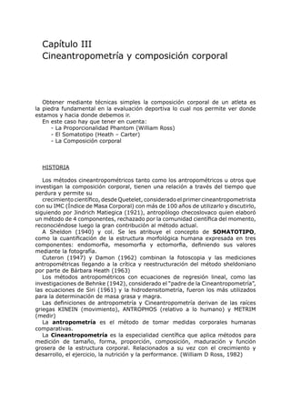 Capítulo III
  Cineantropometría y composición corporal




   Obtener mediante técnicas simples la composición corporal de un atleta es
la piedra fundamental en la evaluación deportiva lo cual nos permite ver donde
estamos y hacia donde debemos ir.
   En este caso hay que tener en cuenta:
      - La Proporcionalidad Phantom (William Ross)
      - El Somatotipo (Heath – Carter)
      - La Composición corporal



  HISTORIA

   Los métodos cineantropométricos tanto como los antropométricos u otros que
investigan la composición corporal, tienen una relación a través del tiempo que
perdura y permite su
   crecimiento científico, desde Quetelet, considerado el primer cineantropometrista
con su IMC (Índice de Masa Corporal) con más de 100 años de utilizarlo y discutirlo,
siguiendo por Jindrich Matiegica (1921), antropólogo checoslovaco quien elaboró
un método de 4 componentes, rechazado por la comunidad científica del momento,
reconociéndose luego la gran contribución al método actual.
   A Sheldon (1940) y col. Se les atribuye el concepto de SOMATOTIPO,
como la cuantificación de la estructura morfológica humana expresada en tres
componentes: endomorfia, mesomorfia y ectomorfia, definiendo sus valores
mediante la fotografía.
   Cuteron (1947) y Damon (1962) combinan la fotoscopia y las mediciones
antropométricas llegando a la crítica y reestructuración del método sheldoniano
por parte de Bárbara Heath (1963)
   Los métodos antropométricos con ecuaciones de regresión lineal, como las
investigaciones de Behnke (1942), considerado el “padre de la Cineantropometría”,
las ecuaciones de Siri (1961) y la hidrodensitometría, fueron los más utilizados
para la determinación de masa grasa y magra.
   Las definiciones de antropometría y Cineantropometría derivan de las raíces
griegas KINEIN (movimiento), ANTROPHOS (relativo a lo humano) y METRIM
(medir)
   La antropometría es el método de tomar medidas corporales humanas
comparativas.
   La Cineantropometría es la especialidad científica que aplica métodos para
medición de tamaño, forma, proporción, composición, maduración y función
grosera de la estructura corporal. Relacionados a su vez con el crecimiento y
desarrollo, el ejercicio, la nutrición y la performance. (William D Ross, 1982)
 